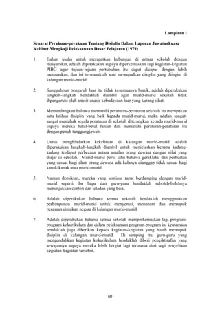 Lampiran I

Senarai Perakuan-perakuan Tentang Disiplin Dalam Laporan Jawatankuasa
Kabinet Mengkaji Pelaksanaan Dasar Pelajaran (1979)

1.    Dalam usaha untuk merapatkan hubungan di antara sekolah dengan
      masyarakat, adalah diperakukan supaya diperkemaskan lagi kegiatan-kegiatan
      PIBG agar tujuan-tujuan pertubuhan itu dapat dicapai dengan lebih
      memuaskan, dan ini termasuklah soal mewujudkan disiplin yang diingini di
      kalangan murid-murid.

2.    Sungguhpun pengaruh luar itu tidak kesemuanya buruk, adalah diperakukan
      langkah-langkah hendaklah diambil agar murid-murid sekolah tidak
      dipengaruhi oleh anasir-anasir kebudayaan luar yang kurang sihat.

3.    Memandangkan bahawa mematuhi peraturan-peraturan sekolah itu merupakan
      satu latihan disiplin yang baik kepada murid-murid, maka adalah sangat-
      sangat mustahak segala peraturan di sekolah diterangkan kepada murid-murid
      supaya mereka betul-betul faham dan mematuhi peraturan-peraturan itu
      dengan penuh tanggungjawab.

4.    Untuk menghindarkan kekeliruan di kalangan murid-murid, adalah
      diperakukan langkah-langkah diambil untuk menjelaskan kenapa kadang-
      kadang terdapat perbezaan antara amalan orang dewasa dengan nilai yang
      diajar di sekolah. Murid-murid perlu tahu bahawa geraklaku dan perbuatan
      yang sesuai bagi alam orang dewasa ada kalanya dianggap tidak sesuai bagi
      kanak-kanak atau murid-murid.

5.    Namun demikian, mereka yang sentiasa rapat berdamping dengan murid-
      murid seperti ibu bapa dan guru-guru hendaklah seboleh-bolehnya
      menunjukkan contoh dan teladan yang baik.

6.    Adalah diperakukan bahawa semua sekolah hendaklah menggunakan
      perhimpunan murid-murid untuk menyemai, menanam dan memupuk
      perasaan cintakan negara di kalangan murid-murid.

7.    Adalah diperakukan bahawa semua sekolah memperkemaskan lagi program-
      program kokurikulum dan dalam pelaksanaan program-program ini keutamaan
      hendaklah juga diberikan kepada kegiatan-kegiatan yang boleh memupuk
      disiplin di kalangan murid-murid.     Di samping itu, guru-guru yang
      mengendalikan kegiatan kokurikulum hendaklah diberi pengiktirafan yang
      sewajarnya supaya mereka lebih bergiat lagi terutama dari segi penyeliaan
      kegiatan-kegiatan tersebut.




                                      60
 
