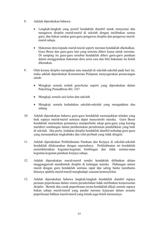 8.    Adalah diperakukan bahawa:

      •   Langkah-langkah yang positif hendaklah diambil untuk menyemai dan
          mengawas disiplin murid-murid di sekolah dengan melibatkan semua
          guru, dan bukan setakat guru-guru pengawas disiplin dan pengawas murid-
          murid sahaja.

      •   Hukuman dera kepada murid-murid seperti merotan hendaklah dikekalkan.
          Guru Besar dan guru-guru lain yang tertentu diberi kuasa untuk merotan.
          Di samping itu guru-guru tersebut hendaklah diberi garis-garis panduan
          dalam menggunakan hukuman dera serta cara dan bila hukuman itu boleh
          dikenakan.

9.    Oleh kerana disiplin merupakan satu masalah di sekolah-sekolah pada hari ini,
      maka adalah diperakukan Kementerian Pelajaran menyegerakan perancangan
      untuk:

      •   Mengkaji semula nisbah guru/kelas seperti yang diperakukan dalam
          Pekeliling Pentadbiran Bil. 3/67

      •   Mengkaji semula saiz kelas dan sekolah

      •   Mengkaji semula kedudukan sekolah-sekolah yang mengadakan dua
          sidang.

10.   Adalah diperakukan bahawa guru-guru hendaklah menunjukkan teladan yang
      baik supaya murid-murid sentiasa dapat mencontohi mereka. Guru Besar
      hendaklah memainkan peanannya memperbaiki sikap guru-guru yang kurang
      memberi sumbangan dalam pembentukan persekitaran pendidikkan yang baik
      di sekolah. Jika perlu, tindakan disiplin hendaklah diambil terhadap guru-guru
      yang menunjukkan tingkahlaku dan sifat peribadi yang tidak diingini.

11.   Adalah diperakukan Perkhidmatan Panduan dan Kerjaya di sekolah-sekolah
      hendaklah dilaksanakan dengan sepenuhnya. Perkhidmatan ini hendaklah
      menitikberatkan kegiatan-kegiatan bimbingan dan tidak semata-mata
      kegiatan-kegiatan panduan kerjaya sahaja.

12.   Adalah diperakukan murid-murid sendiri hendaklah dilibatkan dalam
      tanggungjawab membentuk disiplin di kalangan mereka. Hubungan antara
      murid dengan guru hendaklah sentiasa rapat dan saling bantu membantu
      khasnya apabila murid-murid menghadapi suasana kemusykilan.

13.   Adalah diperakukan bahawa langkah-langkah hendaklah diambil supaya
      peranan peperiksaan dalam sistem persekolahan tidak melibatkan kemerosotan
      disiplin. Bentuk dan corak peperiksaan awam hendaklah dikaji semula supaya
      bukan sahaja murid-murid yang pandai merasai kejayaan dalam sesuatu
      peperiksaan bahkan murid-murid yang lemah juga boleh merasainya.




                                        61
 