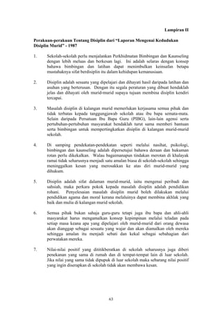 Lampiran II

Perakuan-perakuan Tentang Disiplin dari “Laporan Mengenai Kedudukan
Disiplin Murid” - 1987

1.    Sekolah-sekolah perlu menjalankan Perkhidmatan Bimbingan dan Kaunseling
      dengan lebih meluas dan berkesan lagi. Ini adalah selaras dengan konsep
      bahawa bimbingan dan latihan dapat menimbulkan keinsafan betapa
      mustahaknya sifat berdisiplin itu dalam kehidupan kemanusiaan.

2.    Disiplin adalah sesuatu yang dipelajari dan dihayati hasil daripada latihan dan
      asuhan yang berterusan. Dengan itu segala peraturan yang dibuat hendaklah
      jelas dan dihayati oleh murid-murid supaya tujuan membina disiplin kendiri
      tercapai.

3.    Masalah disiplin di kalangan murid memerlukan kerjasama semua pihak dan
      tidak terbatas kepada tanggungjawab sekolah atau ibu bapa semata-mata.
      Selain daripada Persatuan Ibu Bapa Guru (PIBG), lain-lain agensi serta
      pertubuhan-pertubuhan masyarakat hendaklah turut sama memberi bantuan
      serta bimbingan untuk mempertingkatkan disiplin di kalangan murid-murid
      sekolah.

4.    Di samping pendekatan-pendekatan seperti melalui nasihat, psikologi,
      bimbingan dan kaunseling adalah dipersetujui bahawa deraan dan hukuman
      rotan perlu dikekalkan. Walau bagaimanapun tindakan merotan di khalayak
      ramai tidak seharusnya menjadi satu amalan biasa di sekolah-sekolah sehingga
      meninggalkan kesan yang merosakkan ke atas diri murid-murid yang
      dihukum.

5.    Disiplin adalah sifat dalaman murid-murid, iaitu mengenai peribadi dan
      sahsiah, maka perkara pokok kepada masalah disiplin adalah pendidikan
      rohani. Penyelesaian masalah disiplin murid boleh dilakukan melalui
      pendidikan agama dan moral kerana melaluinya dapat membina akhlak yang
      baik dan mulia di kalangan murid sekolah.

6.    Semua pihak bukan sahaja guru-guru tetapi juga ibu bapa dan ahli-ahli
      masyarakat harus mengamalkan konsep kepimpinan melalui teladan pada
      setiap masa keana apa yang dipelajari oleh murid-murid dari orang dewasa
      akan dianggap sebagai sesuatu yang wajar dan akan diamalkan oleh mereka
      sehingga amalan itu menjadi sebati dan kekal sebagai sebahagian dari
      perwatakan mereka.

7.    Nilai-nilai positif yang dititikberatkan di sekolah seharusnya juga diberi
      penekanan yang sama di rumah dan di tempat-tempat lain di luar sekolah.
      Jika nilai yang sama tidak dipupuk di luar sekolah maka sebarang nilai positif
      yang ingin diserapkan di sekolah tidak akan membawa kesan.




                                        63
 