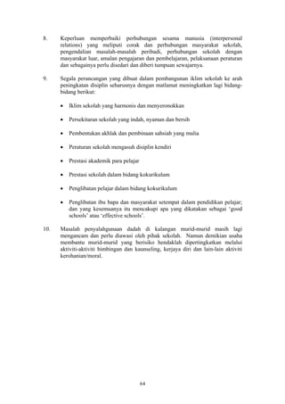 8.    Keperluan memperbaiki perhubungan sesama manusia (interpersonal
      relations) yang meliputi corak dan perhubungan masyarakat sekolah,
      pengendalian masalah-masalah peribadi, perhubungan sekolah dengan
      masyarakat luar, amalan pengajaran dan pembelajaran, pelaksanaan peraturan
      dan sebagainya perlu disedari dan diberi tumpuan sewajarnya.

9.    Segala perancangan yang dibuat dalam pembangunan iklim sekolah ke arah
      peningkatan disiplin seharusnya dengan matlamat meningkatkan lagi bidang-
      bidang berikut:

      •   Iklim sekolah yang harmonis dan menyeronokkan

      •   Persekitaran sekolah yang indah, nyaman dan bersih

      •   Pembentukan akhlak dan pembinaan sahsiah yang mulia

      •   Peraturan sekolah mengasuh disiplin kendiri

      •   Prestasi akademik para pelajar

      •   Prestasi sekolah dalam bidang kokurikulum

      •   Penglibatan pelajar dalam bidang kokurikulum

      •   Penglibatan ibu bapa dan masyarakat setempat dalam pendidikan pelajar;
          dan yang kesemuanya itu mencakupi apa yang dikatakan sebagai ‘good
          schools’ atau ‘effective schools’.

10.   Masalah penyalahgunaan dadah di kalangan murid-murid masih lagi
      mengancam dan perlu diawasi oleh pihak sekolah. Namun demikian usaha
      membantu murid-murid yang berisiko hendaklah dipertingkatkan melalui
      aktiviti-aktiviti bimbingan dan kaunseling, kerjaya diri dan lain-lain aktiviti
      kerohanian/moral.




                                           64
 