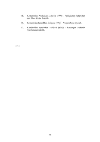 15.   Kementerian Pendidikan Malaysia (1992) - Peningkatan Kebersihan
                dan Alam Sekitar Sekolah.

          16.   Kementerian Pendidikan Malaysia (1992) - Program Susu Sekolah.

          17.   Kementerian Pendidikan Malaysia (1992) - Rancangan Makanan
                Tambahan di sekolah.




ssm/hem




                                        71
 