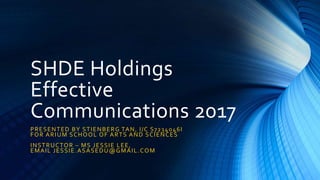 SHDE Holdings
Effective
Communications 2017
PRESENTED BY STIENBERG TAN, I/C S7234046I
FOR ARIUM SCHOOL OF ARTS AND SCIENCES
INSTRUCTOR – MS JESSIE LEE,
EMAIL JESSIE.ASASEDU@GMAIL.COM
 