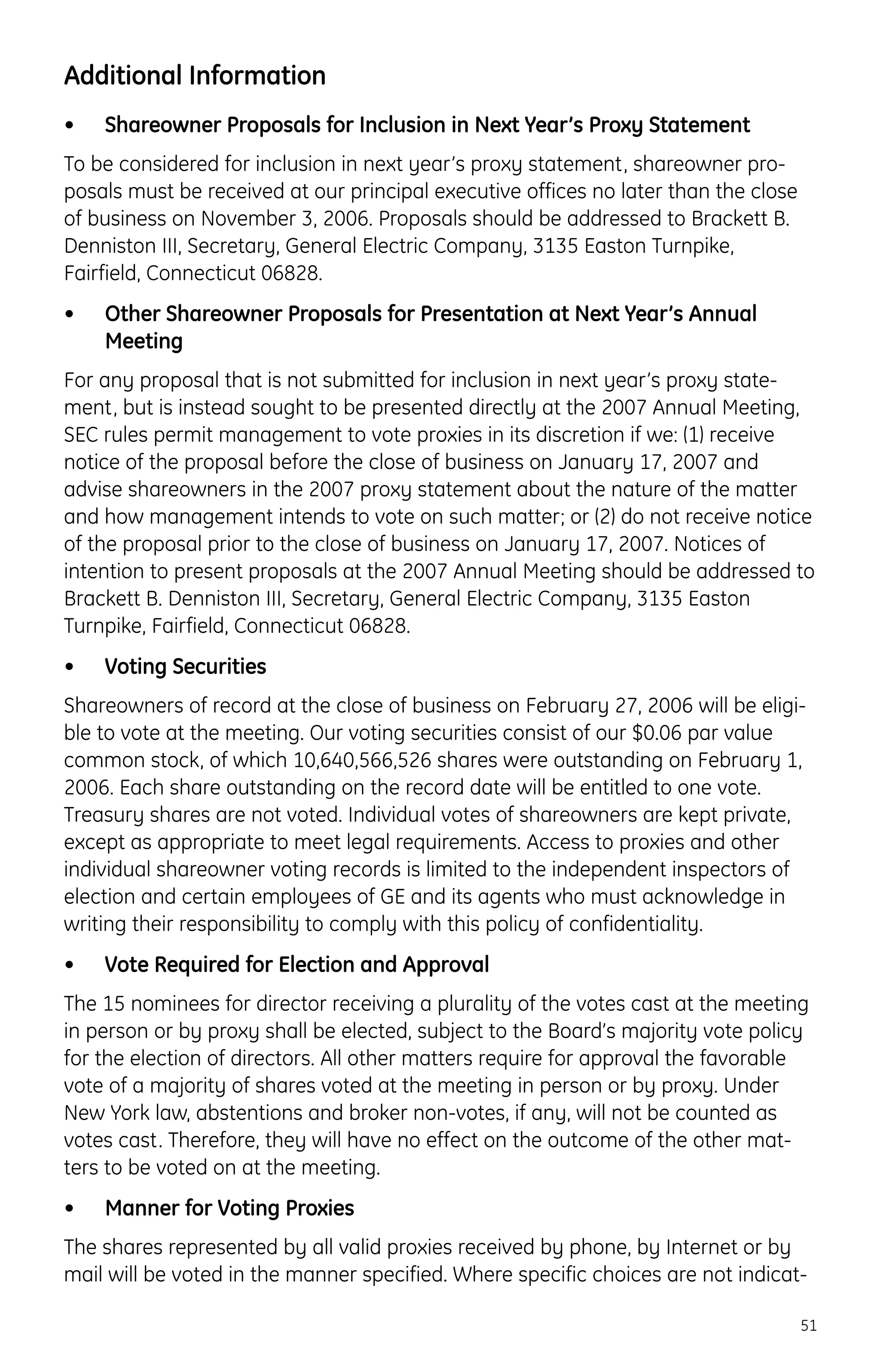 Additional Information
• Shareowner Proposals for Inclusion in Next Year’s Proxy Statement
To be considered for inclusion in next year’s proxy statement, shareowner pro-
posals must be received at our principal executive offices no later than the close
of business on November 3, 2006. Proposals should be addressed to Brackett B.
Denniston III, Secretary, General Electric Company, 3135 Easton Turnpike,
Fairfield, Connecticut 06828.
• Other Shareowner Proposals for Presentation at Next Year’s Annual
Meeting
For any proposal that is not submitted for inclusion in next year’s proxy state-
ment, but is instead sought to be presented directly at the 2007 Annual Meeting,
SEC rules permit management to vote proxies in its discretion if we: (1) receive
notice of the proposal before the close of business on January 17, 2007 and
advise shareowners in the 2007 proxy statement about the nature of the matter
and how management intends to vote on such matter; or (2) do not receive notice
of the proposal prior to the close of business on January 17, 2007. Notices of
intention to present proposals at the 2007 Annual Meeting should be addressed to
Brackett B. Denniston III, Secretary, General Electric Company, 3135 Easton
Turnpike, Fairfield, Connecticut 06828.
• Voting Securities
Shareowners of record at the close of business on February 27, 2006 will be eligi-
ble to vote at the meeting. Our voting securities consist of our $0.06 par value
common stock, of which 10,640,566,526 shares were outstanding on February 1,
2006. Each share outstanding on the record date will be entitled to one vote.
Treasury shares are not voted. Individual votes of shareowners are kept private,
except as appropriate to meet legal requirements. Access to proxies and other
individual shareowner voting records is limited to the independent inspectors of
election and certain employees of GE and its agents who must acknowledge in
writing their responsibility to comply with this policy of confidentiality.
• Vote Required for Election and Approval
The 15 nominees for director receiving a plurality of the votes cast at the meeting
in person or by proxy shall be elected, subject to the Board’s majority vote policy
for the election of directors. All other matters require for approval the favorable
vote of a majority of shares voted at the meeting in person or by proxy. Under
New York law, abstentions and broker non-votes, if any, will not be counted as
votes cast. Therefore, they will have no effect on the outcome of the other mat-
ters to be voted on at the meeting.
• Manner for Voting Proxies
The shares represented by all valid proxies received by phone, by Internet or by
mail will be voted in the manner specified. Where specific choices are not indicat-
51
 