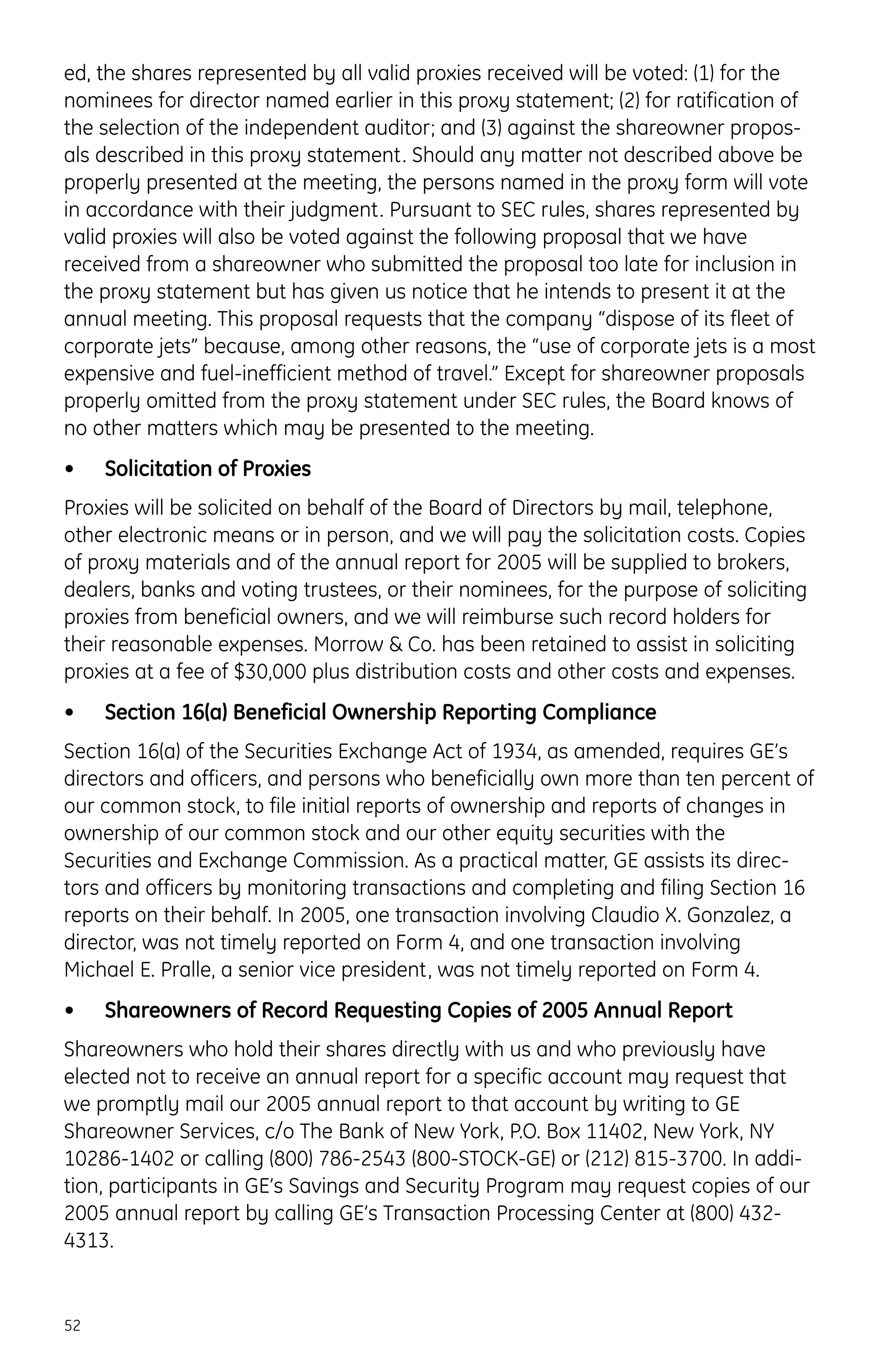 ed, the shares represented by all valid proxies received will be voted: (1) for the
nominees for director named earlier in this proxy statement; (2) for ratification of
the selection of the independent auditor; and (3) against the shareowner propos-
als described in this proxy statement. Should any matter not described above be
properly presented at the meeting, the persons named in the proxy form will vote
in accordance with their judgment. Pursuant to SEC rules, shares represented by
valid proxies will also be voted against the following proposal that we have
received from a shareowner who submitted the proposal too late for inclusion in
the proxy statement but has given us notice that he intends to present it at the
annual meeting. This proposal requests that the company “dispose of its fleet of
corporate jets” because, among other reasons, the “use of corporate jets is a most
expensive and fuel-inefficient method of travel.” Except for shareowner proposals
properly omitted from the proxy statement under SEC rules, the Board knows of
no other matters which may be presented to the meeting.
• Solicitation of Proxies
Proxies will be solicited on behalf of the Board of Directors by mail, telephone,
other electronic means or in person, and we will pay the solicitation costs. Copies
of proxy materials and of the annual report for 2005 will be supplied to brokers,
dealers, banks and voting trustees, or their nominees, for the purpose of soliciting
proxies from beneficial owners, and we will reimburse such record holders for
their reasonable expenses. Morrow & Co. has been retained to assist in soliciting
proxies at a fee of $30,000 plus distribution costs and other costs and expenses.
• Section 16(a) Beneficial Ownership Reporting Compliance
Section 16(a) of the Securities Exchange Act of 1934, as amended, requires GE’s
directors and officers, and persons who beneficially own more than ten percent of
our common stock, to file initial reports of ownership and reports of changes in
ownership of our common stock and our other equity securities with the
Securities and Exchange Commission. As a practical matter, GE assists its direc-
tors and officers by monitoring transactions and completing and filing Section 16
reports on their behalf. In 2005, one transaction involving Claudio X. Gonzalez, a
director, was not timely reported on Form 4, and one transaction involving
Michael E. Pralle, a senior vice president, was not timely reported on Form 4.
• Shareowners of Record Requesting Copies of 2005 Annual Report
Shareowners who hold their shares directly with us and who previously have
elected not to receive an annual report for a specific account may request that
we promptly mail our 2005 annual report to that account by writing to GE
Shareowner Services, c/o The Bank of New York, P.O. Box 11402, New York, NY
10286-1402 or calling (800) 786-2543 (800-STOCK-GE) or (212) 815-3700. In addi-
tion, participants in GE’s Savings and Security Program may request copies of our
2005 annual report by calling GE’s Transaction Processing Center at (800) 432-
4313.
52
 
