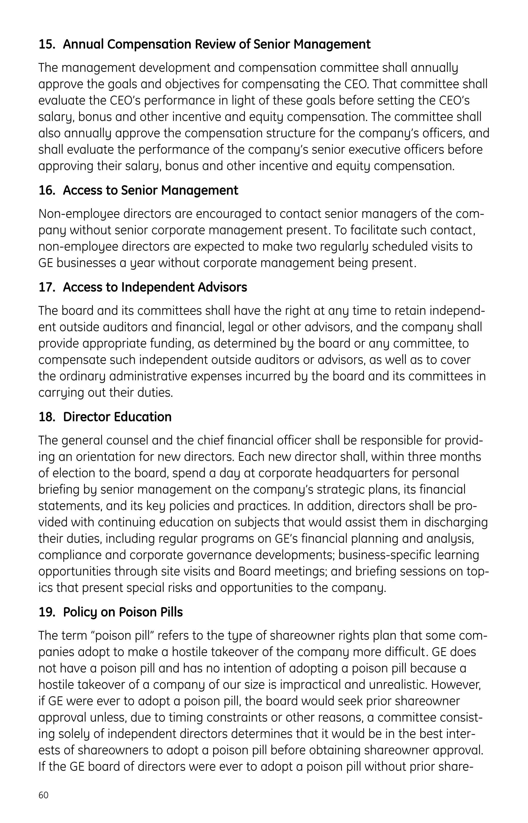 15. Annual Compensation Review of Senior Management
The management development and compensation committee shall annually
approve the goals and objectives for compensating the CEO. That committee shall
evaluate the CEO’s performance in light of these goals before setting the CEO’s
salary, bonus and other incentive and equity compensation. The committee shall
also annually approve the compensation structure for the company’s officers, and
shall evaluate the performance of the company’s senior executive officers before
approving their salary, bonus and other incentive and equity compensation.
16. Access to Senior Management
Non-employee directors are encouraged to contact senior managers of the com-
pany without senior corporate management present. To facilitate such contact,
non-employee directors are expected to make two regularly scheduled visits to
GE businesses a year without corporate management being present.
17. Access to Independent Advisors
The board and its committees shall have the right at any time to retain independ-
ent outside auditors and financial, legal or other advisors, and the company shall
provide appropriate funding, as determined by the board or any committee, to
compensate such independent outside auditors or advisors, as well as to cover
the ordinary administrative expenses incurred by the board and its committees in
carrying out their duties.
18. Director Education
The general counsel and the chief financial officer shall be responsible for provid-
ing an orientation for new directors. Each new director shall, within three months
of election to the board, spend a day at corporate headquarters for personal
briefing by senior management on the company’s strategic plans, its financial
statements, and its key policies and practices. In addition, directors shall be pro-
vided with continuing education on subjects that would assist them in discharging
their duties, including regular programs on GE’s financial planning and analysis,
compliance and corporate governance developments; business-specific learning
opportunities through site visits and Board meetings; and briefing sessions on top-
ics that present special risks and opportunities to the company.
19. Policy on Poison Pills
The term “poison pill” refers to the type of shareowner rights plan that some com-
panies adopt to make a hostile takeover of the company more difficult. GE does
not have a poison pill and has no intention of adopting a poison pill because a
hostile takeover of a company of our size is impractical and unrealistic. However,
if GE were ever to adopt a poison pill, the board would seek prior shareowner
approval unless, due to timing constraints or other reasons, a committee consist-
ing solely of independent directors determines that it would be in the best inter-
ests of shareowners to adopt a poison pill before obtaining shareowner approval.
If the GE board of directors were ever to adopt a poison pill without prior share-
60
 