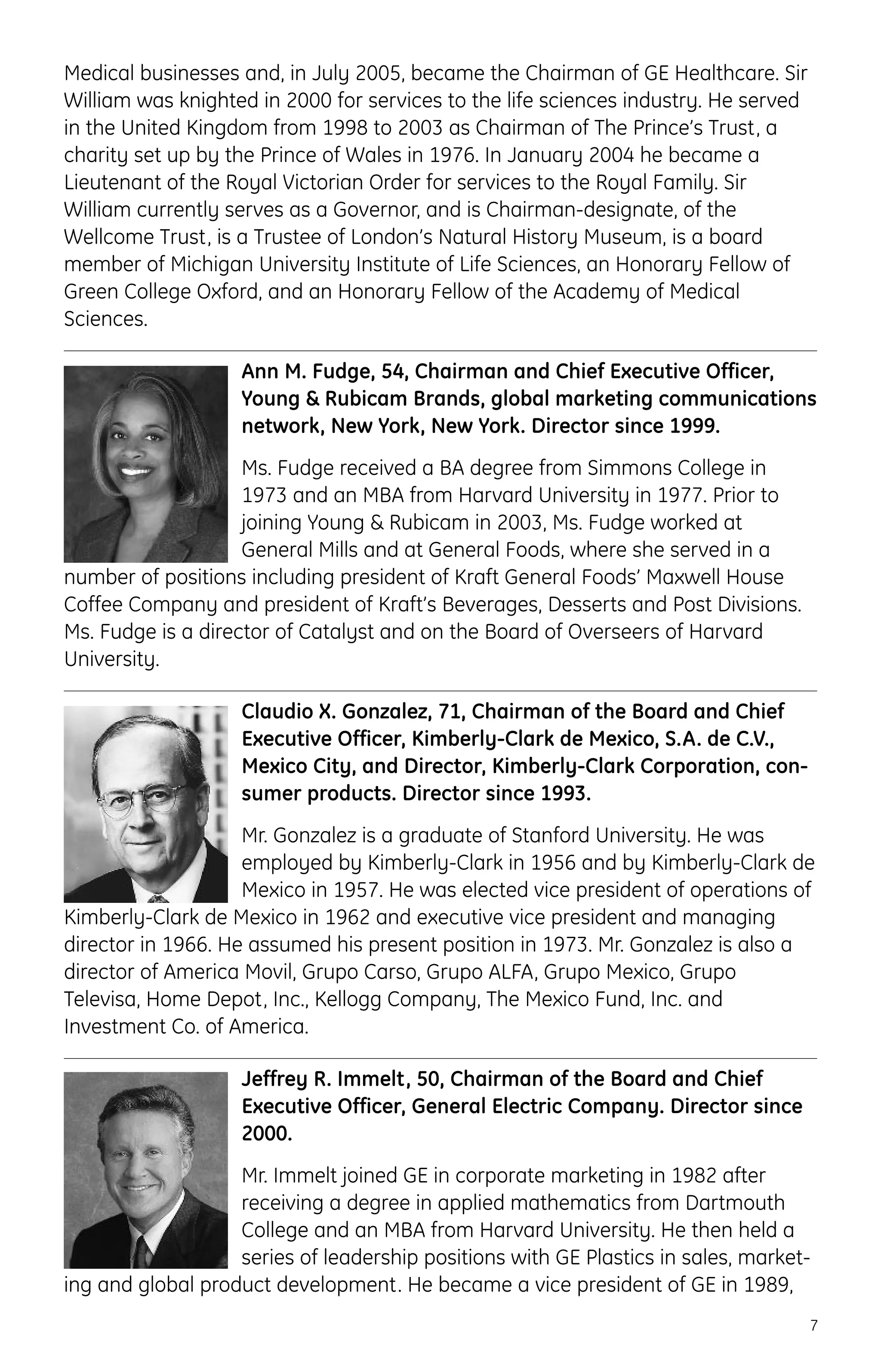 Medical businesses and, in July 2005, became the Chairman of GE Healthcare. Sir
William was knighted in 2000 for services to the life sciences industry. He served
in the United Kingdom from 1998 to 2003 as Chairman of The Prince’s Trust, a
charity set up by the Prince of Wales in 1976. In January 2004 he became a
Lieutenant of the Royal Victorian Order for services to the Royal Family. Sir
William currently serves as a Governor, and is Chairman-designate, of the
Wellcome Trust, is a Trustee of London’s Natural History Museum, is a board
member of Michigan University Institute of Life Sciences, an Honorary Fellow of
Green College Oxford, and an Honorary Fellow of the Academy of Medical
Sciences.
Ann M. Fudge, 54, Chairman and Chief Executive Officer,
Young & Rubicam Brands, global marketing communications
network, New York, New York. Director since 1999.
Ms. Fudge received a BA degree from Simmons College in
1973 and an MBA from Harvard University in 1977. Prior to
joining Young & Rubicam in 2003, Ms. Fudge worked at
General Mills and at General Foods, where she served in a
number of positions including president of Kraft General Foods’ Maxwell House
Coffee Company and president of Kraft’s Beverages, Desserts and Post Divisions.
Ms. Fudge is a director of Catalyst and on the Board of Overseers of Harvard
University.
Claudio X. Gonzalez, 71, Chairman of the Board and Chief
Executive Officer, Kimberly-Clark de Mexico, S.A. de C.V.,
Mexico City, and Director, Kimberly-Clark Corporation, con-
sumer products. Director since 1993.
Mr. Gonzalez is a graduate of Stanford University. He was
employed by Kimberly-Clark in 1956 and by Kimberly-Clark de
Mexico in 1957. He was elected vice president of operations of
Kimberly-Clark de Mexico in 1962 and executive vice president and managing
director in 1966. He assumed his present position in 1973. Mr. Gonzalez is also a
director of America Movil, Grupo Carso, Grupo ALFA, Grupo Mexico, Grupo
Televisa, Home Depot, Inc., Kellogg Company, The Mexico Fund, Inc. and
Investment Co. of America.
Jeffrey R. Immelt, 50, Chairman of the Board and Chief
Executive Officer, General Electric Company. Director since
2000.
Mr. Immelt joined GE in corporate marketing in 1982 after
receiving a degree in applied mathematics from Dartmouth
College and an MBA from Harvard University. He then held a
series of leadership positions with GE Plastics in sales, market-
ing and global product development. He became a vice president of GE in 1989,
7
 