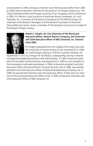 and its parent in 1990, serving as chairman and chief executive officer from 1995
to 2000, when he became chairman of the board of J.P. Morgan Chase & Co., The
Chase Manhattan Bank and Morgan Guaranty Trust Company until his retirement
in 2001. Mr. Warner is also a director of Anheuser-Busch Companies, Inc. and
Motorola, Inc., a member of the Board of Counselors of The Bechtel Group, Inc.,
chairman of the Board of Managers and the Board of Overseers of Memorial
Sloan-Kettering Cancer Center, a member of The Business Council and a trustee of
the Pierpont Morgan Library.
Robert C. Wright, 62, Vice Chairman of the Board and
Executive Officer, General Electric Company, and Chairman
and Chief Executive Officer of NBC Universal, Inc. Director
since 2000.
Mr. Wright graduated from the College of the Holy Cross and
the University of Virginia School of Law. He joined GE in 1969
as a staff lawyer, leaving in 1970 for a judicial clerkship. He
rejoined GE in 1973 as a lawyer for GE Plastics, subsequently serving in several
management leadership positions with that business. In 1980, he became presi-
dent of Cox Cable Communications, and rejoined GE in 1983 as vice president of
the Housewares and Audio businesses. In 1984, he became president and chief
executive officer of General Electric Financial Services and, in 1986, was elected
president and chief executive officer of National Broadcasting Company, Inc. In
2000, he was elected chairman and chief executive officer of NBC and vice chair-
man of the board and executive officer of GE. In 2004, he became Chairman and
Chief Executive Officer of NBC Universal, Inc.
11
 