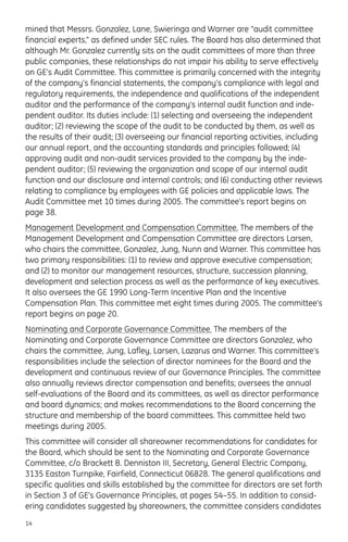 mined that Messrs. Gonzalez, Lane, Swieringa and Warner are “audit committee
financial experts,” as defined under SEC rules. The Board has also determined that
although Mr. Gonzalez currently sits on the audit committees of more than three
public companies, these relationships do not impair his ability to serve effectively
on GE’s Audit Committee. This committee is primarily concerned with the integrity
of the company’s financial statements, the company’s compliance with legal and
regulatory requirements, the independence and qualifications of the independent
auditor and the performance of the company’s internal audit function and inde-
pendent auditor. Its duties include: (1) selecting and overseeing the independent
auditor; (2) reviewing the scope of the audit to be conducted by them, as well as
the results of their audit; (3) overseeing our financial reporting activities, including
our annual report, and the accounting standards and principles followed; (4)
approving audit and non-audit services provided to the company by the inde-
pendent auditor; (5) reviewing the organization and scope of our internal audit
function and our disclosure and internal controls; and (6) conducting other reviews
relating to compliance by employees with GE policies and applicable laws. The
Audit Committee met 10 times during 2005. The committee’s report begins on
page 38.
Management Development and Compensation Committee. The members of the
Management Development and Compensation Committee are directors Larsen,
who chairs the committee, Gonzalez, Jung, Nunn and Warner. This committee has
two primary responsibilities: (1) to review and approve executive compensation;
and (2) to monitor our management resources, structure, succession planning,
development and selection process as well as the performance of key executives.
It also oversees the GE 1990 Long-Term Incentive Plan and the Incentive
Compensation Plan. This committee met eight times during 2005. The committee’s
report begins on page 20.
Nominating and Corporate Governance Committee. The members of the
Nominating and Corporate Governance Committee are directors Gonzalez, who
chairs the committee, Jung, Lafley, Larsen, Lazarus and Warner. This committee’s
responsibilities include the selection of director nominees for the Board and the
development and continuous review of our Governance Principles. The committee
also annually reviews director compensation and benefits; oversees the annual
self-evaluations of the Board and its committees, as well as director performance
and board dynamics; and makes recommendations to the Board concerning the
structure and membership of the board committees. This committee held two
meetings during 2005.
This committee will consider all shareowner recommendations for candidates for
the Board, which should be sent to the Nominating and Corporate Governance
Committee, c/o Brackett B. Denniston III, Secretary, General Electric Company,
3135 Easton Turnpike, Fairfield, Connecticut 06828. The general qualifications and
specific qualities and skills established by the committee for directors are set forth
in Section 3 of GE’s Governance Principles, at pages 54–55. In addition to consid-
ering candidates suggested by shareowners, the committee considers candidates
14
 