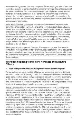 recommended by current directors, company officers, employees and others. The
committee screens all candidates in the same manner regardless of the source of
the recommendation. The committee’s review is typically based on any written
materials provided with respect to the candidate. The committee determines
whether the candidate meets the company’s general qualifications and specific
qualities and skills for directors and whether requesting additional information or
an interview is appropriate.
Public Responsibilities Committee. The members of the Public Responsibilities
Committee are directors Nunn, who chairs the committee, Cash, Castell, Fudge,
Immelt, Lazarus, Penske and Wright. The purpose of the committee is to review
and oversee GE positions on corporate social responsibilities and public issues of
significance that affect investors and other key GE stakeholders. The committee
met three times last year to review the 2005 Citizenship Report, Environmental,
Health & Safety operations, GE’s public policy agenda and the GE Foundation
budget. Other issues within the jurisdiction of the committee were discussed at
meetings of the full Board.
Meetings of Non-Management Directors. The non-management directors met
without any management directors or employees present three times last year to
discuss board policies, processes and practices. The presiding director, who is also
the chair of the Management Development and Compensation Committee, chairs
these meetings.
Information Relating to Directors, Nominees and Executive
Officers
• Non-Management Directors’ Compensation and Benefit Program
The current compensation and benefit program for non-management directors
has been in effect since January 1, 2003 and is designed to achieve the following
goals: compensation should fairly pay directors for work required for a company
of GE’s size and scope; compensation should align directors’ interests with the
long-term interests of shareowners; and the structure of the compensation should
be simple, transparent and easy for shareowners to understand.
Annual Compensation. In 2005, annual compensation of $250,000 was paid to
each non-management director in four installments following the end of each
quarter of service, 40% (or $100,000) in cash and 60% (or $150,000) in deferred
stock units (DSUs). Non-management directors have the option of deferring some
or all of their cash compensation in DSUs. There were no meeting fees because
attendance is expected at all scheduled Board and committee meetings, absent
exceptional cause. Each DSU is equal in value to a share of GE stock, but does not
have voting rights. DSUs accumulate quarterly dividend-equivalent payments,
which are reinvested in additional DSUs. The DSUs will be paid out in cash to non-
management directors beginning one year after they leave the Board. Directors
may elect to take their DSU payments as a lump sum or in payments spread out
for up to ten years.
15
 