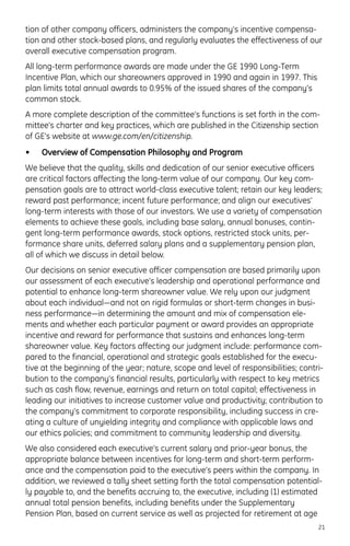 tion of other company officers, administers the company’s incentive compensa-
tion and other stock-based plans, and regularly evaluates the effectiveness of our
overall executive compensation program.
All long-term performance awards are made under the GE 1990 Long-Term
Incentive Plan, which our shareowners approved in 1990 and again in 1997. This
plan limits total annual awards to 0.95% of the issued shares of the company’s
common stock.
A more complete description of the committee’s functions is set forth in the com-
mittee’s charter and key practices, which are published in the Citizenship section
of GE’s website at www.ge.com/en/citizenship.
• Overview of Compensation Philosophy and Program
We believe that the quality, skills and dedication of our senior executive officers
are critical factors affecting the long-term value of our company. Our key com-
pensation goals are to attract world-class executive talent; retain our key leaders;
reward past performance; incent future performance; and align our executives’
long-term interests with those of our investors. We use a variety of compensation
elements to achieve these goals, including base salary, annual bonuses, contin-
gent long-term performance awards, stock options, restricted stock units, per-
formance share units, deferred salary plans and a supplementary pension plan,
all of which we discuss in detail below.
Our decisions on senior executive officer compensation are based primarily upon
our assessment of each executive’s leadership and operational performance and
potential to enhance long-term shareowner value. We rely upon our judgment
about each individual—and not on rigid formulas or short-term changes in busi-
ness performance—in determining the amount and mix of compensation ele-
ments and whether each particular payment or award provides an appropriate
incentive and reward for performance that sustains and enhances long-term
shareowner value. Key factors affecting our judgment include: performance com-
pared to the financial, operational and strategic goals established for the execu-
tive at the beginning of the year; nature, scope and level of responsibilities; contri-
bution to the company’s financial results, particularly with respect to key metrics
such as cash flow, revenue, earnings and return on total capital; effectiveness in
leading our initiatives to increase customer value and productivity; contribution to
the company’s commitment to corporate responsibility, including success in cre-
ating a culture of unyielding integrity and compliance with applicable laws and
our ethics policies; and commitment to community leadership and diversity.
We also considered each executive’s current salary and prior-year bonus, the
appropriate balance between incentives for long-term and short-term perform-
ance and the compensation paid to the executive’s peers within the company. In
addition, we reviewed a tally sheet setting forth the total compensation potential-
ly payable to, and the benefits accruing to, the executive, including (1) estimated
annual total pension benefits, including benefits under the Supplementary
Pension Plan, based on current service as well as projected for retirement at age
21
 