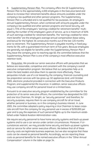 8. Supplementary Pension Plan. The company offers the GE Supplementary
Pension Plan to the approximately 4,000 employees in the Executive band and
above to increase their retirement benefits above amounts available under the
company’s tax-qualified and other pension programs. The Supplementary
Pension Plan is unfunded and is not qualified for tax purposes. An employee’s
annual Supplementary Pension, when combined with amounts payable under the
company’s tax-qualified and other pension programs and Social Security, will
equal 1.75% of the employee’s “earnings credited for retirement benefits” multi-
plied by the number of the employee’s years of service, up to a maximum of 60%
of such earnings credited for retirement benefits. The “earnings credited for retire-
ment benefits” are the employee’s average annual compensation (base salary
and bonus) for the highest 36 consecutive months out of the last 120 months
prior to retirement. The Supplementary Pension is payable monthly in fixed pay-
ments for life, with a guaranteed minimum term of five years. Because employees
are generally not eligible for benefits under the Supplementary Pension Plan if
they leave the company prior to reaching age 60, the committee believes that the
Supplementary Pension Plan is one of the company’s most effective executive
retention tools.
9. Perquisites. We provide our senior executive officers with perquisites that we
believe are reasonable, competitive and consistent with the company’s overall
executive compensation program. We believe that our perquisites help us to
retain the best leaders and allow them to operate more effectively. These
perquisites include: use of a car leased by the company; financial counseling and
tax preparation services with tax gross-up; GE appliances (and, until October
2005, electronic products) provided in connection with the Executive Products
Program; and supplemental life insurance. In addition, senior executive officers
may use company aircraft for personal travel on a limited basis.
Pursuant to an executive security program established by the committee for the
protection of its senior executive officers, the committee has designated the CEO
and one Vice Chairman, Mr. Wright, as “security personnel” and therefore, for
security purposes, requires them to use company aircraft for all air travel,
whether personal or business, as in the company’s business interest. In June
2005, the committee adopted a policy requiring a Vice Chairman to lease corpo-
rate aircraft from the company for any personal use in excess of $200,000 per
year and to pay the expenses of such personal flights up to the maximum estab-
lished under Federal Aviation Administration rules.
We require security personnel to have home security systems and back-up power
systems and to use a car service under certain circumstances. Moreover, if cir-
cumstances warrant, we may provide home security and back-up power systems
and car service for other senior executive officers. We believe that all of these
security costs are legitimate business expenses, but we also recognize that these
costs can be viewed as personal benefits. Accordingly, we are reporting these
costs as personal benefits for the named executive officers in the “Other Annual
Compensation” column in the table on page 34.
25
 