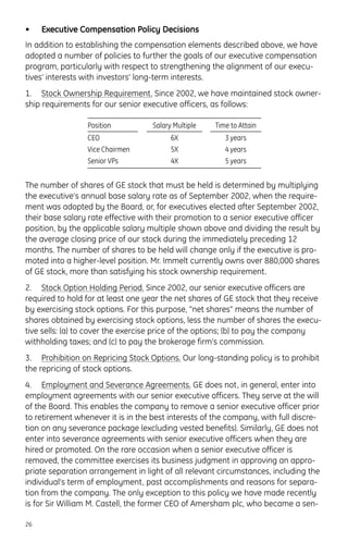 • Executive Compensation Policy Decisions
In addition to establishing the compensation elements described above, we have
adopted a number of policies to further the goals of our executive compensation
program, particularly with respect to strengthening the alignment of our execu-
tives’ interests with investors’ long-term interests.
1. Stock Ownership Requirement. Since 2002, we have maintained stock owner-
ship requirements for our senior executive officers, as follows:
The number of shares of GE stock that must be held is determined by multiplying
the executive’s annual base salary rate as of September 2002, when the require-
ment was adopted by the Board, or, for executives elected after September 2002,
their base salary rate effective with their promotion to a senior executive officer
position, by the applicable salary multiple shown above and dividing the result by
the average closing price of our stock during the immediately preceding 12
months. The number of shares to be held will change only if the executive is pro-
moted into a higher-level position. Mr. Immelt currently owns over 880,000 shares
of GE stock, more than satisfying his stock ownership requirement.
2. Stock Option Holding Period. Since 2002, our senior executive officers are
required to hold for at least one year the net shares of GE stock that they receive
by exercising stock options. For this purpose, “net shares” means the number of
shares obtained by exercising stock options, less the number of shares the execu-
tive sells: (a) to cover the exercise price of the options; (b) to pay the company
withholding taxes; and (c) to pay the brokerage firm’s commission.
3. Prohibition on Repricing Stock Options. Our long-standing policy is to prohibit
the repricing of stock options.
4. Employment and Severance Agreements. GE does not, in general, enter into
employment agreements with our senior executive officers. They serve at the will
of the Board. This enables the company to remove a senior executive officer prior
to retirement whenever it is in the best interests of the company, with full discre-
tion on any severance package (excluding vested benefits). Similarly, GE does not
enter into severance agreements with senior executive officers when they are
hired or promoted. On the rare occasion when a senior executive officer is
removed, the committee exercises its business judgment in approving an appro-
priate separation arrangement in light of all relevant circumstances, including the
individual’s term of employment, past accomplishments and reasons for separa-
tion from the company. The only exception to this policy we have made recently
is for Sir William M. Castell, the former CEO of Amersham plc, who became a sen-
26
Position Salary Multiple Time to Attain
CEO 6X 3 years
Vice Chairmen 5X 4 years
Senior VPs 4X 5 years
 
