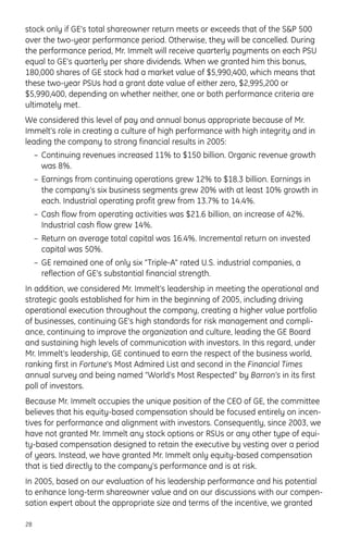 stock only if GE’s total shareowner return meets or exceeds that of the S&P 500
over the two-year performance period. Otherwise, they will be cancelled. During
the performance period, Mr. Immelt will receive quarterly payments on each PSU
equal to GE’s quarterly per share dividends. When we granted him this bonus,
180,000 shares of GE stock had a market value of $5,990,400, which means that
these two-year PSUs had a grant date value of either zero, $2,995,200 or
$5,990,400, depending on whether neither, one or both performance criteria are
ultimately met.
We considered this level of pay and annual bonus appropriate because of Mr.
Immelt’s role in creating a culture of high performance with high integrity and in
leading the company to strong financial results in 2005:
– Continuing revenues increased 11% to $150 billion. Organic revenue growth
was 8%.
– Earnings from continuing operations grew 12% to $18.3 billion. Earnings in
the company’s six business segments grew 20% with at least 10% growth in
each. Industrial operating profit grew from 13.7% to 14.4%.
– Cash flow from operating activities was $21.6 billion, an increase of 42%.
Industrial cash flow grew 14%.
– Return on average total capital was 16.4%. Incremental return on invested
capital was 50%.
– GE remained one of only six “Triple-A” rated U.S. industrial companies, a
reflection of GE’s substantial financial strength.
In addition, we considered Mr. Immelt’s leadership in meeting the operational and
strategic goals established for him in the beginning of 2005, including driving
operational execution throughout the company, creating a higher value portfolio
of businesses, continuing GE’s high standards for risk management and compli-
ance, continuing to improve the organization and culture, leading the GE Board
and sustaining high levels of communication with investors. In this regard, under
Mr. Immelt’s leadership, GE continued to earn the respect of the business world,
ranking first in Fortune’s Most Admired List and second in the Financial Times
annual survey and being named “World’s Most Respected” by Barron’s in its first
poll of investors.
Because Mr. Immelt occupies the unique position of the CEO of GE, the committee
believes that his equity-based compensation should be focused entirely on incen-
tives for performance and alignment with investors. Consequently, since 2003, we
have not granted Mr. Immelt any stock options or RSUs or any other type of equi-
ty-based compensation designed to retain the executive by vesting over a period
of years. Instead, we have granted Mr. Immelt only equity-based compensation
that is tied directly to the company’s performance and is at risk.
In 2005, based on our evaluation of his leadership performance and his potential
to enhance long-term shareowner value and on our discussions with our compen-
sation expert about the appropriate size and terms of the incentive, we granted
28
 