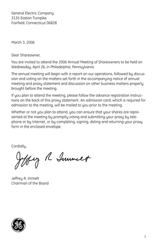 General Electric Company
3135 Easton Turnpike
Fairfield, Connecticut 06828
March 3, 2006
Dear Shareowner,
You are invited to attend the 2006 Annual Meeting of Shareowners to be held on
Wednesday, April 26, in Philadelphia, Pennsylvania.
The annual meeting will begin with a report on our operations, followed by discus-
sion and voting on the matters set forth in the accompanying notice of annual
meeting and proxy statement and discussion on other business matters properly
brought before the meeting.
If you plan to attend the meeting, please follow the advance registration instruc-
tions on the back of this proxy statement. An admission card, which is required for
admission to the meeting, will be mailed to you prior to the meeting.
Whether or not you plan to attend, you can ensure that your shares are repre-
sented at the meeting by promptly voting and submitting your proxy by tele-
phone or by Internet, or by completing, signing, dating and returning your proxy
form in the enclosed envelope.
Cordially,
Jeffrey R. Immelt
Chairman of the Board
3
 