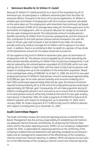 • Retirement Benefits for Sir William M. Castell
Because Sir William M. Castell joined GE as a result of the acquisition by GE of
Amersham plc, he participates in a different retirement plan from the other GE
executive officers. Pursuant to the terms of his service agreement, Sir William is
entitled upon termination of employment with GE to receive a pension calculated
on the same basis as if his employment with Amersham had continued, but based
on a total pension of 60% of his average base salary for the three years prior to his
termination of employment, with no actuarial reduction for receipt at the end of
the two-year employment period. This total pension amount includes pension
benefits earned by Sir William from his previous employments, and the amount of
GE’s contribution to this total pension amount will be increased in line with the
lower of 5% per year and increases in the UK Retail Prices Index. GE will also
provide continuing medical coverage for Sir William and his spouse in his retire-
ment. In addition, there is an entitlement after his death to a pension of two-thirds
of the total pension amount for his widow should she survive him.
GE has agreed to fully fund Sir William’s retirement plan upon his termination of
employment with GE. The pension amount payable by GE will be reduced by the
other pension benefits earned by Sir William from his previous employments. It will
also be reduced by the notional pension equivalent of £2,933,000, which sum was
paid by GE to Sir William in April 2004, with the intent to fully fund his pension with
respect to employment up to the completion of the Amersham acquisition. Based
on an average base salary of £886,667 as of April 12, 2006, the end of his two-year
employment period, Sir William’s total pension amount would equal approximately
£532,000 per year. As his other pension benefits and amounts funded by GE in
April 2004 would equal approximately £464,420 per year, the amount of pension
required to be provided by GE as of the end of his employment period would equal
approximately £67,580 per year. Consequently, GE will make payments during Sir
William’s employment period in such amounts so as to ensure that its contribution
to his total pension amount will be fully funded at the end of his two-year employ-
ment period. In December 2004, GE made a payment of £580,350 to fully fund Sir
William’s pension with respect to employment up to December 31, 2004, and in
January 2006, GE made a payment of £773,800 to fully fund Sir William’s pension
with respect to employment up to December 31, 2005.
Audit Committee Report
The Audit Committee reviews GE’s financial reporting process on behalf of the
Board. Management has the primary responsibility for establishing and maintain-
ing adequate internal financial controllership, for preparing the financial state-
ments and for the public reporting process. KPMG LLP, our company’s independent
auditor for 2005, is responsible for expressing opinions on the conformity of the
company’s audited financial statements with generally accepted accounting prin-
ciples and on management’s assessment of the effectiveness of the company’s
internal control over financial reporting. In addition, KPMG will express its own opin-
ion on the effectiveness of the company’s internal control over financial reporting.
38
 