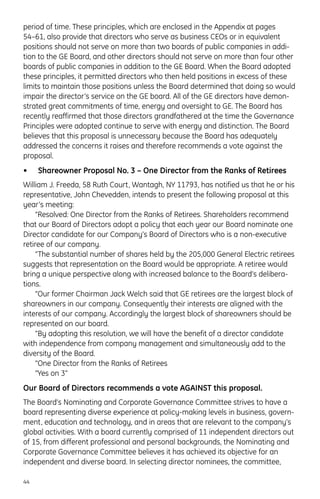 period of time. These principles, which are enclosed in the Appendix at pages
54–61, also provide that directors who serve as business CEOs or in equivalent
positions should not serve on more than two boards of public companies in addi-
tion to the GE Board, and other directors should not serve on more than four other
boards of public companies in addition to the GE Board. When the Board adopted
these principles, it permitted directors who then held positions in excess of these
limits to maintain those positions unless the Board determined that doing so would
impair the director’s service on the GE board. All of the GE directors have demon-
strated great commitments of time, energy and oversight to GE. The Board has
recently reaffirmed that those directors grandfathered at the time the Governance
Principles were adopted continue to serve with energy and distinction. The Board
believes that this proposal is unnecessary because the Board has adequately
addressed the concerns it raises and therefore recommends a vote against the
proposal.
• Shareowner Proposal No. 3 – One Director from the Ranks of Retirees
William J. Freeda, 58 Ruth Court, Wantagh, NY 11793, has notified us that he or his
representative, John Chevedden, intends to present the following proposal at this
year’s meeting:
“Resolved: One Director from the Ranks of Retirees. Shareholders recommend
that our Board of Directors adopt a policy that each year our Board nominate one
Director candidate for our Company’s Board of Directors who is a non-executive
retiree of our company.
“The substantial number of shares held by the 205,000 General Electric retirees
suggests that representation on the Board would be appropriate. A retiree would
bring a unique perspective along with increased balance to the Board’s delibera-
tions.
“Our former Chairman Jack Welch said that GE retirees are the largest block of
shareowners in our company. Consequently their interests are aligned with the
interests of our company. Accordingly the largest block of shareowners should be
represented on our board.
“By adopting this resolution, we will have the benefit of a director candidate
with independence from company management and simultaneously add to the
diversity of the Board.
“One Director from the Ranks of Retirees
“Yes on 3”
Our Board of Directors recommends a vote AGAINST this proposal.
The Board’s Nominating and Corporate Governance Committee strives to have a
board representing diverse experience at policy-making levels in business, govern-
ment, education and technology, and in areas that are relevant to the company’s
global activities. With a board currently comprised of 11 independent directors out
of 15, from different professional and personal backgrounds, the Nominating and
Corporate Governance Committee believes it has achieved its objective for an
independent and diverse board. In selecting director nominees, the committee,
44
 