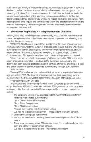 itself comprised wholly of independent directors, exercises its judgment in selecting
the best possible nominees to serve all of our shareowners, and not just a con-
stituency or faction. The committee screens all candidates for directorships in the
same manner, regardless of the source of the recommendation. In light of the
Board’s independence and diversity, we see no reason to change the current nomi-
nation process or to require the committee to select one director nominee from the
ranks of the company’s non-management retirees. We therefore recommend a
vote against this proposal.
• Shareowner Proposal No. 4 – Independent Board Chairman
Helen Quirini, 2917 Hamburg Street, Schenectady, NY 12303, has notified us that
she or her representative, John Chevedden, intends to present the following pro-
posal at this year’s meeting:
“RESOLVED: Stockholders request that our Board of Directors change our gov-
erning documents (Charter or Bylaws if practicable) to require that the Chairman of
our Board serve in that capacity only and have no management duties, titles, or
responsibilities. This proposal gives our company an opportunity to cure our
Chairman’s loss of independence should it occur after this proposal is adopted.
“When a person acts both as a company’s Chairman and its CEO, a vital sepa-
ration of power is eliminated — and we as the owners of our company are
deprived of both a crucial protection against conflicts of interest and also of a clear
and direct channel of communication to our company through our Chairman.
“54% Yes-Vote
“Twenty (20) shareholder proposals on this topic won an impressive 54% aver-
age yes-vote in 2005. The Council of Institutional Investors www.cii.org, whose
members have $3 trillion invested, recommends adoption of this proposal topic.
“Progress Begins with One Step
“It is important to take one step forward in our corporate governance and
adopt the above RESOLVED statement since our 2005 governance standards were
not impeccable. For instance in 2005 it was reported (and certain concerns are
noted):
“• The Corporate Library (TCL), an independent investment research firm in
Portland, Maine rated our company:
“‘D’ in Overall Board Effectiveness.
“‘D’ in Board Composition.
“‘D’ in CEO Compensation.
“Overall Governance Risk Assessment = High
“• We had no Independent Chairman — Independent oversight concern.
“• Cumulative voting was not allowed.
“• We had 16 directors — Unwieldy board concern and potential CEO domi-
nance.
“• There were too many active CEOs on our board (11) — Independence con-
cern and CEO over-commitment concern.
“• We had 4-insiders on our board — Independence concern.
45
 