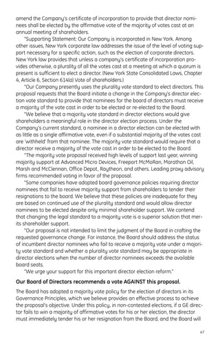 amend the Company’s certificate of incorporation to provide that director nomi-
nees shall be elected by the affirmative vote of the majority of votes cast at an
annual meeting of shareholders.
“Supporting Statement: Our Company is incorporated in New York. Among
other issues, New York corporate law addresses the issue of the level of voting sup-
port necessary for a specific action, such as the election of corporate directors.
New York law provides that unless a company’s certificate of incorporation pro-
vides otherwise, a plurality of all the votes cast at a meeting at which a quorum is
present is sufficient to elect a director. (New York State Consolidated Laws, Chapter
4, Article 6, Section 614(a) Vote of shareholders.)
“Our Company presently uses the plurality vote standard to elect directors. This
proposal requests that the Board initiate a change in the Company’s director elec-
tion vote standard to provide that nominees for the board of directors must receive
a majority of the vote cast in order to be elected or re-elected to the Board.
“We believe that a majority vote standard in director elections would give
shareholders a meaningful role in the director election process. Under the
Company’s current standard, a nominee in a director election can be elected with
as little as a single affirmative vote, even if a substantial majority of the votes cast
are ‘withheld’ from that nominee. The majority vote standard would require that a
director receive a majority of the vote cast in order to be elected to the Board.
“The majority vote proposal received high levels of support last year, winning
majority support at Advanced Micro Devices, Freeport McMoRan, Marathon Oil,
Marsh and McClennan, Office Depot, Raytheon, and others. Leading proxy advisory
firms recommended voting in favor of the proposal.
“Some companies have adopted board governance policies requiring director
nominees that fail to receive majority support from shareholders to tender their
resignations to the board. We believe that these policies are inadequate for they
are based on continued use of the plurality standard and would allow director
nominees to be elected despite only minimal shareholder support. We contend
that changing the legal standard to a majority vote is a superior solution that mer-
its shareholder support.
“Our proposal is not intended to limit the judgment of the Board in crafting the
requested governance change. For instance, the Board should address the status
of incumbent director nominees who fail to receive a majority vote under a majori-
ty vote standard and whether a plurality vote standard may be appropriate in
director elections when the number of director nominees exceeds the available
board seats.
“We urge your support for this important director election reform.”
Our Board of Directors recommends a vote AGAINST this proposal.
The Board has adopted a majority vote policy for the election of directors in its
Governance Principles, which we believe provides an effective process to achieve
the proposal’s objective. Under this policy, in non-contested elections, if a GE direc-
tor fails to win a majority of affirmative votes for his or her election, the director
must immediately tender his or her resignation from the Board, and the Board will
47
 