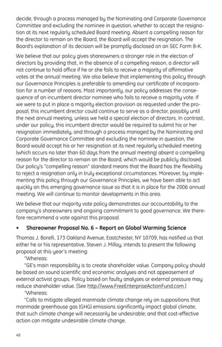 decide, through a process managed by the Nominating and Corporate Governance
Committee and excluding the nominee in question, whether to accept the resigna-
tion at its next regularly scheduled Board meeting. Absent a compelling reason for
the director to remain on the Board, the Board will accept the resignation. The
Board’s explanation of its decision will be promptly disclosed on an SEC Form 8-K.
We believe that our policy gives shareowners a stronger role in the election of
directors by providing that, in the absence of a compelling reason, a director will
not continue to hold office if he or she fails to receive a majority of affirmative
votes at the annual meeting. We also believe that implementing this policy through
our Governance Principles is preferable to amending our certificate of incorpora-
tion for a number of reasons. Most importantly, our policy addresses the conse-
quence of an incumbent director nominee who fails to receive a majority vote. If
we were to put in place a majority election provision as requested under the pro-
posal, this incumbent director could continue to serve as a director, possibly until
the next annual meeting, unless we held a special election of directors. In contrast,
under our policy, this incumbent director would be required to submit his or her
resignation immediately, and through a process managed by the Nominating and
Corporate Governance Committee and excluding the nominee in question, the
Board would accept his or her resignation at its next regularly scheduled meeting
(which occurs no later than 60 days from the annual meeting) absent a compelling
reason for the director to remain on the Board, which would be publicly disclosed.
Our policy’s “compelling reason” standard means that the Board has the flexibility
to reject a resignation only in truly exceptional circumstances. Moreover, by imple-
menting this policy through our Governance Principles, we have been able to act
quickly on this emerging governance issue so that it is in place for the 2006 annual
meeting. We will continue to monitor developments in this area.
We believe that our majority vote policy demonstrates our accountability to the
company’s shareowners and ongoing commitment to good governance. We there-
fore recommend a vote against this proposal.
• Shareowner Proposal No. 6 – Report on Global Warming Science
Thomas J. Borelli, 173 Oakland Avenue, Eastchester, NY 10709, has notified us that
either he or his representative, Steven J. Milloy, intends to present the following
proposal at this year’s meeting:
“Whereas:
“GE’s main responsibility is to create shareholder value. Company policy should
be based on sound scientific and economic analyses and not appeasement of
external activist groups. Policy based on faulty analyses or external pressure may
reduce shareholder value. [See http://www.FreeEnterpriseActionFund.com.]
“Whereas:
“Calls to mitigate alleged manmade climate change rely on suppositions that
manmade greenhouse gas (GHG) emissions significantly impact global climate;
that such climate change will necessarily be undesirable; and that cost-effective
action can mitigate undesirable climate change.
48
 