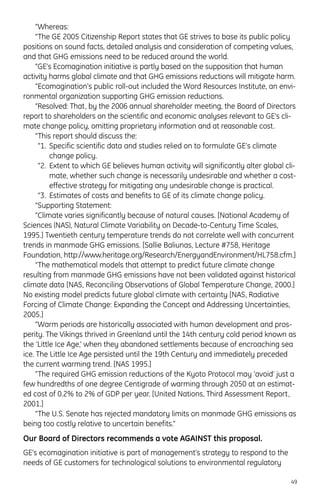 “Whereas:
“The GE 2005 Citizenship Report states that GE strives to base its public policy
positions on sound facts, detailed analysis and consideration of competing values,
and that GHG emissions need to be reduced around the world.
“GE’s Ecomagination initiative is partly based on the supposition that human
activity harms global climate and that GHG emissions reductions will mitigate harm.
“Ecomagination’s public roll-out included the Word Resources Institute, an envi-
ronmental organization supporting GHG emission reductions.
“Resolved: That, by the 2006 annual shareholder meeting, the Board of Directors
report to shareholders on the scientific and economic analyses relevant to GE’s cli-
mate change policy, omitting proprietary information and at reasonable cost.
“This report should discuss the:
“1. Specific scientific data and studies relied on to formulate GE’s climate
change policy.
“2. Extent to which GE believes human activity will significantly alter global cli-
mate, whether such change is necessarily undesirable and whether a cost-
effective strategy for mitigating any undesirable change is practical.
“3. Estimates of costs and benefits to GE of its climate change policy.
“Supporting Statement:
“Climate varies significantly because of natural causes. [National Academy of
Sciences (NAS), Natural Climate Variability on Decade-to-Century Time Scales,
1995.] Twentieth century temperature trends do not correlate well with concurrent
trends in manmade GHG emissions. [Sallie Baliunas, Lecture #758, Heritage
Foundation, http://www.heritage.org/Research/EnergyandEnvironment/HL758.cfm.]
“The mathematical models that attempt to predict future climate change
resulting from manmade GHG emissions have not been validated against historical
climate data [NAS, Reconciling Observations of Global Temperature Change, 2000.]
No existing model predicts future global climate with certainty [NAS, Radiative
Forcing of Climate Change: Expanding the Concept and Addressing Uncertainties,
2005.]
“Warm periods are historically associated with human development and pros-
perity. The Vikings thrived in Greenland until the 14th century cold period known as
the ‘Little Ice Age,’ when they abandoned settlements because of encroaching sea
ice. The Little Ice Age persisted until the 19th Century and immediately preceded
the current warming trend. [NAS 1995.]
“The required GHG emission reductions of the Kyoto Protocol may ‘avoid’ just a
few hundredths of one degree Centigrade of warming through 2050 at an estimat-
ed cost of 0.2% to 2% of GDP per year. [United Nations, Third Assessment Report,
2001.]
“The U.S. Senate has rejected mandatory limits on manmade GHG emissions as
being too costly relative to uncertain benefits.”
Our Board of Directors recommends a vote AGAINST this proposal.
GE’s ecomagination initiative is part of management’s strategy to respond to the
needs of GE customers for technological solutions to environmental regulatory
49
 