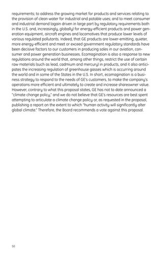 requirements; to address the growing market for products and services relating to
the provision of clean water for industrial and potable uses; and to meet consumer
and industrial demand (again driven in large part by regulatory requirements both
in the U.S. and, increasingly, globally) for energy-efficient products and power gen-
eration equipment, aircraft engines and locomotives that produce lower levels of
various regulated pollutants. Indeed, that GE products are lower-emitting, quieter,
more energy-efficient and meet or exceed government regulatory standards have
been decisive factors to our customers in producing sales in our aviation, con-
sumer and power generation businesses. Ecomagination is also a response to new
regulations around the world that, among other things, restrict the use of certain
raw materials (such as lead, cadmium and mercury) in products, and it also antici-
pates the increasing regulation of greenhouse gasses which is occurring around
the world and in some of the States in the U.S. In short, ecomagination is a busi-
ness strategy to respond to the needs of GE’s customers, to make the company’s
operations more efficient and ultimately to create and increase shareowner value.
However, contrary to what this proposal states, GE has not to date announced a
“climate change policy,” and we do not believe that GE’s resources are best spent
attempting to articulate a climate change policy or, as requested in the proposal,
publishing a report on the extent to which “human activity will significantly alter
global climate.” Therefore, the Board recommends a vote against this proposal.
50
 