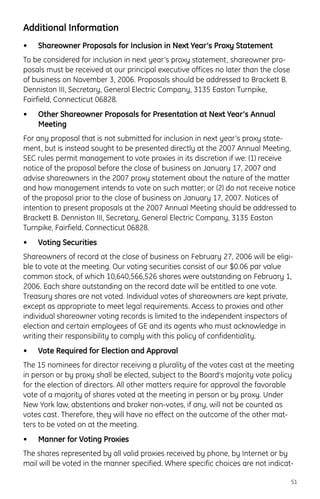 Additional Information
• Shareowner Proposals for Inclusion in Next Year’s Proxy Statement
To be considered for inclusion in next year’s proxy statement, shareowner pro-
posals must be received at our principal executive offices no later than the close
of business on November 3, 2006. Proposals should be addressed to Brackett B.
Denniston III, Secretary, General Electric Company, 3135 Easton Turnpike,
Fairfield, Connecticut 06828.
• Other Shareowner Proposals for Presentation at Next Year’s Annual
Meeting
For any proposal that is not submitted for inclusion in next year’s proxy state-
ment, but is instead sought to be presented directly at the 2007 Annual Meeting,
SEC rules permit management to vote proxies in its discretion if we: (1) receive
notice of the proposal before the close of business on January 17, 2007 and
advise shareowners in the 2007 proxy statement about the nature of the matter
and how management intends to vote on such matter; or (2) do not receive notice
of the proposal prior to the close of business on January 17, 2007. Notices of
intention to present proposals at the 2007 Annual Meeting should be addressed to
Brackett B. Denniston III, Secretary, General Electric Company, 3135 Easton
Turnpike, Fairfield, Connecticut 06828.
• Voting Securities
Shareowners of record at the close of business on February 27, 2006 will be eligi-
ble to vote at the meeting. Our voting securities consist of our $0.06 par value
common stock, of which 10,640,566,526 shares were outstanding on February 1,
2006. Each share outstanding on the record date will be entitled to one vote.
Treasury shares are not voted. Individual votes of shareowners are kept private,
except as appropriate to meet legal requirements. Access to proxies and other
individual shareowner voting records is limited to the independent inspectors of
election and certain employees of GE and its agents who must acknowledge in
writing their responsibility to comply with this policy of confidentiality.
• Vote Required for Election and Approval
The 15 nominees for director receiving a plurality of the votes cast at the meeting
in person or by proxy shall be elected, subject to the Board’s majority vote policy
for the election of directors. All other matters require for approval the favorable
vote of a majority of shares voted at the meeting in person or by proxy. Under
New York law, abstentions and broker non-votes, if any, will not be counted as
votes cast. Therefore, they will have no effect on the outcome of the other mat-
ters to be voted on at the meeting.
• Manner for Voting Proxies
The shares represented by all valid proxies received by phone, by Internet or by
mail will be voted in the manner specified. Where specific choices are not indicat-
51
 