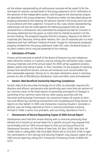 ed, the shares represented by all valid proxies received will be voted: (1) for the
nominees for director named earlier in this proxy statement; (2) for ratification of
the selection of the independent auditor; and (3) against the shareowner propos-
als described in this proxy statement. Should any matter not described above be
properly presented at the meeting, the persons named in the proxy form will vote
in accordance with their judgment. Pursuant to SEC rules, shares represented by
valid proxies will also be voted against the following proposal that we have
received from a shareowner who submitted the proposal too late for inclusion in
the proxy statement but has given us notice that he intends to present it at the
annual meeting. This proposal requests that the company “dispose of its fleet of
corporate jets” because, among other reasons, the “use of corporate jets is a most
expensive and fuel-inefficient method of travel.” Except for shareowner proposals
properly omitted from the proxy statement under SEC rules, the Board knows of
no other matters which may be presented to the meeting.
• Solicitation of Proxies
Proxies will be solicited on behalf of the Board of Directors by mail, telephone,
other electronic means or in person, and we will pay the solicitation costs. Copies
of proxy materials and of the annual report for 2005 will be supplied to brokers,
dealers, banks and voting trustees, or their nominees, for the purpose of soliciting
proxies from beneficial owners, and we will reimburse such record holders for
their reasonable expenses. Morrow & Co. has been retained to assist in soliciting
proxies at a fee of $30,000 plus distribution costs and other costs and expenses.
• Section 16(a) Beneficial Ownership Reporting Compliance
Section 16(a) of the Securities Exchange Act of 1934, as amended, requires GE’s
directors and officers, and persons who beneficially own more than ten percent of
our common stock, to file initial reports of ownership and reports of changes in
ownership of our common stock and our other equity securities with the
Securities and Exchange Commission. As a practical matter, GE assists its direc-
tors and officers by monitoring transactions and completing and filing Section 16
reports on their behalf. In 2005, one transaction involving Claudio X. Gonzalez, a
director, was not timely reported on Form 4, and one transaction involving
Michael E. Pralle, a senior vice president, was not timely reported on Form 4.
• Shareowners of Record Requesting Copies of 2005 Annual Report
Shareowners who hold their shares directly with us and who previously have
elected not to receive an annual report for a specific account may request that
we promptly mail our 2005 annual report to that account by writing to GE
Shareowner Services, c/o The Bank of New York, P.O. Box 11402, New York, NY
10286-1402 or calling (800) 786-2543 (800-STOCK-GE) or (212) 815-3700. In addi-
tion, participants in GE’s Savings and Security Program may request copies of our
2005 annual report by calling GE’s Transaction Processing Center at (800) 432-
4313.
52
 