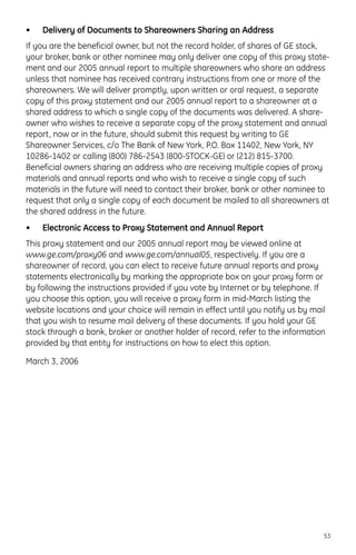 • Delivery of Documents to Shareowners Sharing an Address
If you are the beneficial owner, but not the record holder, of shares of GE stock,
your broker, bank or other nominee may only deliver one copy of this proxy state-
ment and our 2005 annual report to multiple shareowners who share an address
unless that nominee has received contrary instructions from one or more of the
shareowners. We will deliver promptly, upon written or oral request, a separate
copy of this proxy statement and our 2005 annual report to a shareowner at a
shared address to which a single copy of the documents was delivered. A share-
owner who wishes to receive a separate copy of the proxy statement and annual
report, now or in the future, should submit this request by writing to GE
Shareowner Services, c/o The Bank of New York, P.O. Box 11402, New York, NY
10286-1402 or calling (800) 786-2543 (800-STOCK-GE) or (212) 815-3700.
Beneficial owners sharing an address who are receiving multiple copies of proxy
materials and annual reports and who wish to receive a single copy of such
materials in the future will need to contact their broker, bank or other nominee to
request that only a single copy of each document be mailed to all shareowners at
the shared address in the future.
• Electronic Access to Proxy Statement and Annual Report
This proxy statement and our 2005 annual report may be viewed online at
www.ge.com/proxy06 and www.ge.com/annual05, respectively. If you are a
shareowner of record, you can elect to receive future annual reports and proxy
statements electronically by marking the appropriate box on your proxy form or
by following the instructions provided if you vote by Internet or by telephone. If
you choose this option, you will receive a proxy form in mid-March listing the
website locations and your choice will remain in effect until you notify us by mail
that you wish to resume mail delivery of these documents. If you hold your GE
stock through a bank, broker or another holder of record, refer to the information
provided by that entity for instructions on how to elect this option.
March 3, 2006
53
 