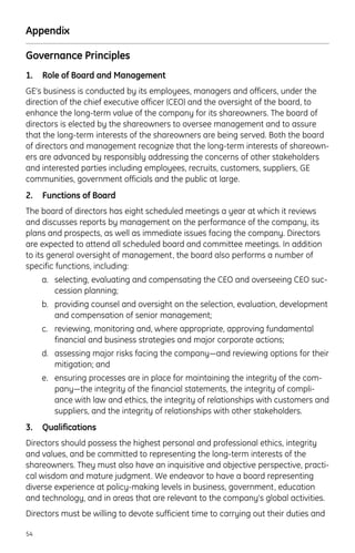 Appendix
Governance Principles
1. Role of Board and Management
GE’s business is conducted by its employees, managers and officers, under the
direction of the chief executive officer (CEO) and the oversight of the board, to
enhance the long-term value of the company for its shareowners. The board of
directors is elected by the shareowners to oversee management and to assure
that the long-term interests of the shareowners are being served. Both the board
of directors and management recognize that the long-term interests of shareown-
ers are advanced by responsibly addressing the concerns of other stakeholders
and interested parties including employees, recruits, customers, suppliers, GE
communities, government officials and the public at large.
2. Functions of Board
The board of directors has eight scheduled meetings a year at which it reviews
and discusses reports by management on the performance of the company, its
plans and prospects, as well as immediate issues facing the company. Directors
are expected to attend all scheduled board and committee meetings. In addition
to its general oversight of management, the board also performs a number of
specific functions, including:
a. selecting, evaluating and compensating the CEO and overseeing CEO suc-
cession planning;
b. providing counsel and oversight on the selection, evaluation, development
and compensation of senior management;
c. reviewing, monitoring and, where appropriate, approving fundamental
financial and business strategies and major corporate actions;
d. assessing major risks facing the company—and reviewing options for their
mitigation; and
e. ensuring processes are in place for maintaining the integrity of the com-
pany—the integrity of the financial statements, the integrity of compli-
ance with law and ethics, the integrity of relationships with customers and
suppliers, and the integrity of relationships with other stakeholders.
3. Qualifications
Directors should possess the highest personal and professional ethics, integrity
and values, and be committed to representing the long-term interests of the
shareowners. They must also have an inquisitive and objective perspective, practi-
cal wisdom and mature judgment. We endeavor to have a board representing
diverse experience at policy-making levels in business, government, education
and technology, and in areas that are relevant to the company’s global activities.
Directors must be willing to devote sufficient time to carrying out their duties and
54
 