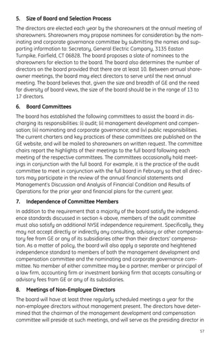 5. Size of Board and Selection Process
The directors are elected each year by the shareowners at the annual meeting of
shareowners. Shareowners may propose nominees for consideration by the nom-
inating and corporate governance committee by submitting the names and sup-
porting information to: Secretary, General Electric Company, 3135 Easton
Turnpike, Fairfield, CT 06828. The board proposes a slate of nominees to the
shareowners for election to the board. The board also determines the number of
directors on the board provided that there are at least 10. Between annual share-
owner meetings, the board may elect directors to serve until the next annual
meeting. The board believes that, given the size and breadth of GE and the need
for diversity of board views, the size of the board should be in the range of 13 to
17 directors.
6. Board Committees
The board has established the following committees to assist the board in dis-
charging its responsibilities: (i) audit; (ii) management development and compen-
sation; (iii) nominating and corporate governance; and (iv) public responsibilities.
The current charters and key practices of these committees are published on the
GE website, and will be mailed to shareowners on written request. The committee
chairs report the highlights of their meetings to the full board following each
meeting of the respective committees. The committees occasionally hold meet-
ings in conjunction with the full board. For example, it is the practice of the audit
committee to meet in conjunction with the full board in February so that all direc-
tors may participate in the review of the annual financial statements and
Management’s Discussion and Analysis of Financial Condition and Results of
Operations for the prior year and financial plans for the current year.
7. Independence of Committee Members
In addition to the requirement that a majority of the board satisfy the independ-
ence standards discussed in section 4 above, members of the audit committee
must also satisfy an additional NYSE independence requirement. Specifically, they
may not accept directly or indirectly any consulting, advisory or other compensa-
tory fee from GE or any of its subsidiaries other than their directors’ compensa-
tion. As a matter of policy, the board will also apply a separate and heightened
independence standard to members of both the management development and
compensation committee and the nominating and corporate governance com-
mittee. No member of either committee may be a partner, member or principal of
a law firm, accounting firm or investment banking firm that accepts consulting or
advisory fees from GE or any of its subsidiaries.
8. Meetings of Non-Employee Directors
The board will have at least three regularly scheduled meetings a year for the
non-employee directors without management present. The directors have deter-
mined that the chairman of the management development and compensation
committee will preside at such meetings, and will serve as the presiding director in
57
 
