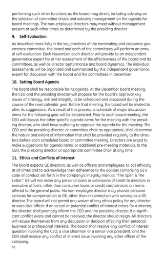 performing such other functions as the board may direct, including advising on
the selection of committee chairs and advising management on the agenda for
board meetings. The non-employee directors may meet without management
present at such other times as determined by the presiding director.
9. Self-Evaluation
As described more fully in the key practices of the nominating and corporate gov-
ernance committee, the board and each of the committees will perform an annu-
al self-evaluation. Each November, each director will provide to an independent
governance expert his or her assessment of the effectiveness of the board and its
committees, as well as director performance and board dynamics. The individual
assessments will be organized and summarized by this independent governance
expert for discussion with the board and the committees in December.
10. Setting Board Agenda
The board shall be responsible for its agenda. At the December board meeting,
the CEO and the presiding director will propose for the board’s approval key
issues of strategy, risk and integrity to be scheduled and discussed during the
course of the next calendar year. Before that meeting, the board will be invited to
offer its suggestions. As a result of this process, a schedule of major discussion
items for the following year will be established. Prior to each board meeting, the
CEO will discuss the other specific agenda items for the meeting with the presid-
ing director, who shall have authority to approve the agenda for the meeting. The
CEO and the presiding director, or committee chair as appropriate, shall determine
the nature and extent of information that shall be provided regularly to the direc-
tors before each scheduled board or committee meeting. Directors are urged to
make suggestions for agenda items, or additional pre-meeting materials, to the
CEO, the presiding director, or appropriate committee chair at any time.
11. Ethics and Conflicts of Interest
The board expects GE directors, as well as officers and employees, to act ethically
at all times and to acknowledge their adherence to the policies comprising GE’s
code of conduct set forth in the company’s integrity manual, “The Spirit & The
Letter”. GE will not make any personal loans or extensions of credit to directors or
executive officers, other than consumer loans or credit card services on terms
offered to the general public. No non-employee director may provide personal
services for compensation to GE, other than in connection with serving as a GE
director. The board will not permit any waiver of any ethics policy for any director
or executive officer. If an actual or potential conflict of interest arises for a director,
the director shall promptly inform the CEO and the presiding director. If a signifi-
cant conflict exists and cannot be resolved, the director should resign. All directors
will recuse themselves from any discussion or decision affecting their personal,
business or professional interests. The board shall resolve any conflict of interest
question involving the CEO, a vice chairman or a senior vice president, and the
CEO shall resolve any conflict of interest issue involving any other officer of the
company.
58
 