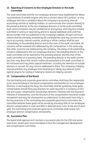 12. Reporting of Concerns to Non-Employee Directors or the Audit
Committee
The audit committee and the non-employee directors have established the follow-
ing procedures to enable anyone who has a concern about GE’s conduct, or any
employee who has a complaint about the company’s accounting, internal
accounting controls or auditing matters, to communicate that concern directly to
the presiding director, to the non-employee directors or to the audit committee.
Such communications may be confidential or anonymous, and may be e-mailed,
submitted in writing or reported by phone to special addresses and a toll-free
phone number that are published on the company’s website. All such communi-
cations shall be promptly reviewed by GE’s ombudsman, and any concerns relat-
ing to accounting, internal controls, auditing or officer conduct shall be sent
immediately to the presiding director and to the chair of the audit committee. All
concerns will be reviewed and addressed by GE’s ombudsman in the same way
that other concerns are addressed by the company. The status of all outstanding
concerns addressed to the non-employee directors, the presiding director or the
audit committee will be reported to the presiding director and the chair of the
audit committee on a quarterly basis. The presiding director or the audit commit-
tee chair may direct that certain matters be presented to the audit committee or
the full board and may direct special treatment, including the retention of outside
advisors or counsel, for any concern addressed to them. The company’s integrity
manual prohibits any employee from retaliating or taking any adverse action
against anyone for raising or helping to resolve an integrity concern.
13. Compensation of the Board
The nominating and corporate governance committee shall have the responsibili-
ty for recommending to the board compensation and benefits for non-employee
directors. In discharging this duty, the committee shall be guided by three goals:
compensation should fairly pay directors for work required in a company of GE’s
size and scope; compensation should align directors’ interests with the long-term
interests of shareowners; and the structure of the compensation should be simple,
transparent and easy for shareowners to understand. As discussed more fully in
the key practices of the nominating and corporate governance committee, the
committee believes these goals will be served by providing 40% of non-employee
director compensation in cash and 60% in deferred stock units. At the end of each
year, the nominating and corporate governance committee shall review non-
employee director compensation and benefits.
14. Succession Plan
The board shall approve and maintain a succession plan for the CEO and senior
executives, based upon recommendations from the management development
and compensation committee.
59
 
