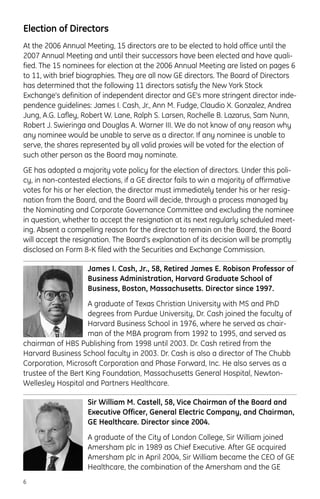 Election of Directors
At the 2006 Annual Meeting, 15 directors are to be elected to hold office until the
2007 Annual Meeting and until their successors have been elected and have quali-
fied. The 15 nominees for election at the 2006 Annual Meeting are listed on pages 6
to 11, with brief biographies. They are all now GE directors. The Board of Directors
has determined that the following 11 directors satisfy the New York Stock
Exchange’s definition of independent director and GE’s more stringent director inde-
pendence guidelines: James I. Cash, Jr., Ann M. Fudge, Claudio X. Gonzalez, Andrea
Jung, A.G. Lafley, Robert W. Lane, Ralph S. Larsen, Rochelle B. Lazarus, Sam Nunn,
Robert J. Swieringa and Douglas A. Warner III. We do not know of any reason why
any nominee would be unable to serve as a director. If any nominee is unable to
serve, the shares represented by all valid proxies will be voted for the election of
such other person as the Board may nominate.
GE has adopted a majority vote policy for the election of directors. Under this poli-
cy, in non-contested elections, if a GE director fails to win a majority of affirmative
votes for his or her election, the director must immediately tender his or her resig-
nation from the Board, and the Board will decide, through a process managed by
the Nominating and Corporate Governance Committee and excluding the nominee
in question, whether to accept the resignation at its next regularly scheduled meet-
ing. Absent a compelling reason for the director to remain on the Board, the Board
will accept the resignation. The Board's explanation of its decision will be promptly
disclosed on Form 8-K filed with the Securities and Exchange Commission.
James I. Cash, Jr., 58, Retired James E. Robison Professor of
Business Administration, Harvard Graduate School of
Business, Boston, Massachusetts. Director since 1997.
A graduate of Texas Christian University with MS and PhD
degrees from Purdue University, Dr. Cash joined the faculty of
Harvard Business School in 1976, where he served as chair-
man of the MBA program from 1992 to 1995, and served as
chairman of HBS Publishing from 1998 until 2003. Dr. Cash retired from the
Harvard Business School faculty in 2003. Dr. Cash is also a director of The Chubb
Corporation, Microsoft Corporation and Phase Forward, Inc. He also serves as a
trustee of the Bert King Foundation, Massachusetts General Hospital, Newton-
Wellesley Hospital and Partners Healthcare.
Sir William M. Castell, 58, Vice Chairman of the Board and
Executive Officer, General Electric Company, and Chairman,
GE Healthcare. Director since 2004.
A graduate of the City of London College, Sir William joined
Amersham plc in 1989 as Chief Executive. After GE acquired
Amersham plc in April 2004, Sir William became the CEO of GE
Healthcare, the combination of the Amersham and the GE
6
 