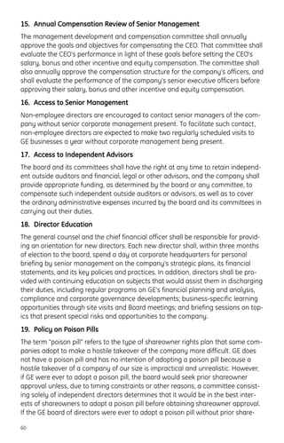 15. Annual Compensation Review of Senior Management
The management development and compensation committee shall annually
approve the goals and objectives for compensating the CEO. That committee shall
evaluate the CEO’s performance in light of these goals before setting the CEO’s
salary, bonus and other incentive and equity compensation. The committee shall
also annually approve the compensation structure for the company’s officers, and
shall evaluate the performance of the company’s senior executive officers before
approving their salary, bonus and other incentive and equity compensation.
16. Access to Senior Management
Non-employee directors are encouraged to contact senior managers of the com-
pany without senior corporate management present. To facilitate such contact,
non-employee directors are expected to make two regularly scheduled visits to
GE businesses a year without corporate management being present.
17. Access to Independent Advisors
The board and its committees shall have the right at any time to retain independ-
ent outside auditors and financial, legal or other advisors, and the company shall
provide appropriate funding, as determined by the board or any committee, to
compensate such independent outside auditors or advisors, as well as to cover
the ordinary administrative expenses incurred by the board and its committees in
carrying out their duties.
18. Director Education
The general counsel and the chief financial officer shall be responsible for provid-
ing an orientation for new directors. Each new director shall, within three months
of election to the board, spend a day at corporate headquarters for personal
briefing by senior management on the company’s strategic plans, its financial
statements, and its key policies and practices. In addition, directors shall be pro-
vided with continuing education on subjects that would assist them in discharging
their duties, including regular programs on GE’s financial planning and analysis,
compliance and corporate governance developments; business-specific learning
opportunities through site visits and Board meetings; and briefing sessions on top-
ics that present special risks and opportunities to the company.
19. Policy on Poison Pills
The term “poison pill” refers to the type of shareowner rights plan that some com-
panies adopt to make a hostile takeover of the company more difficult. GE does
not have a poison pill and has no intention of adopting a poison pill because a
hostile takeover of a company of our size is impractical and unrealistic. However,
if GE were ever to adopt a poison pill, the board would seek prior shareowner
approval unless, due to timing constraints or other reasons, a committee consist-
ing solely of independent directors determines that it would be in the best inter-
ests of shareowners to adopt a poison pill before obtaining shareowner approval.
If the GE board of directors were ever to adopt a poison pill without prior share-
60
 