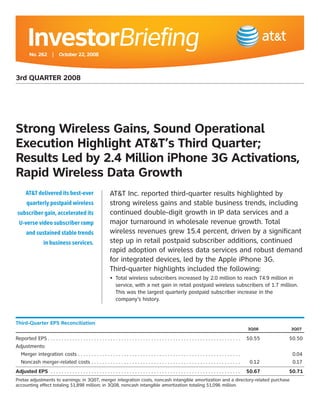 InvestorBriefing
         No. 262 | October 22, 2008



3rd QUARTER 2008




Strong Wireless Gains, Sound Operational
Execution Highlight AT&T’s Third Quarter;
Results Led by 2.4 Million iPhone 3G Activations,
Rapid Wireless Data Growth
                                                               AT&T Inc. reported third-quarter results highlighted by
      AT&T delivered its best-ever
                                                               strong wireless gains and stable business trends, including
       quarterly postpaid wireless
                                                               continued double-digit growth in IP data services and a
 subscriber gain, accelerated its
                                                               major turnaround in wholesale revenue growth. Total
  U-verse video subscriber ramp
                                                               wireless revenues grew 15.4 percent, driven by a significant
       and sustained stable trends
                                                               step up in retail postpaid subscriber additions, continued
                  in business services.
                                                               rapid adoption of wireless data services and robust demand
                                                               for integrated devices, led by the Apple iPhone 3G.
                                                               Third-quarter highlights included the following:
                                                               •	 	 otal	wireless	subscribers	increased	by	2.0	million	to	reach	74.9	million	in	
                                                                  T
                                                                  service,	with	a	net	gain	in	retail	postpaid	wireless	subscribers	of	1.7	million.	
                                                                  This was the largest quarterly postpaid subscriber increase in the
                                                                  company’s history.



Third-Quarter EPS Reconciliation
                                                                                                                                                           3Q08        3Q07

Reported EPS . . . . . . . . . . . . . . . . . . . . . . . . . . . . . . . . . . . . . . . . . . . . . . . . . . . . . . . . . . . . . . . . . . . . . . . 		 $0.55	   $0.50
Adjustments:
  Merger integration costs . . . . . . . . . . . . . . . . . . . . . . . . . . . . . . . . . . . . . . . . . . . . . . . . . . . . . . . . . . . . 	            	       0.04
  Noncash merger-related costs . . . . . . . . . . . . . . . . . . . . . . . . . . . . . . . . . . . . . . . . . . . . . . . . . . . . . . . 	 0.12	                    0.17
Adjusted EPS . . . . . . . . . . . . . . . . . . . . . . . . . . . . . . . . . . . . . . . . . . . . . . . . . . . . . . . . . . . . . . . . . . . . . .   $0.67       $0.71
Pretax	adjustments	to	earnings:	in	3Q07,	merger	integration	costs,	noncash	intangible	amortization	and	a	directory-related	purchase	
accounting	effect	totaling	$1,898	million;	in	3Q08,	noncash	intangible	amortization	totaling	$1,096	million.
 