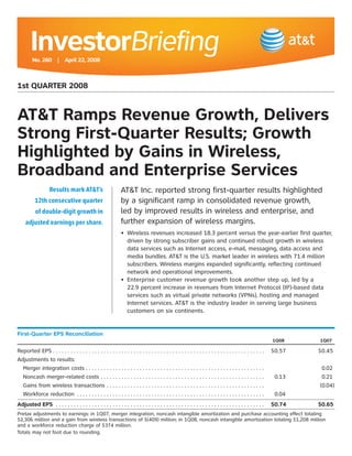 InvestorBriefing
         No. 260 | April 22, 2008



1st QUARTER 2008


AT&T Ramps Revenue Growth, Delivers
Strong First-Quarter Results; Growth
Highlighted by Gains in Wireless,
Broadband and Enterprise Services
                   Results mark AT&T’s                                     AT&T Inc. reported strong first-quarter results highlighted
                                                                           by a significant ramp in consolidated revenue growth,
          12th consecutive quarter
                                                                           led by improved results in wireless and enterprise, and
           of double-digit growth in
                                                                           further expansion of wireless margins.
     adjusted earnings per share.
                                                                           • Wireless revenues increased 18.3 percent versus the year-earlier first quarter,
                                                                             driven by strong subscriber gains and continued robust growth in wireless
                                                                             data services such as Internet access, e-mail, messaging, data access and
                                                                             media bundles. AT&T is the U.S. market leader in wireless with 71.4 million
                                                                             subscribers. Wireless margins expanded significantly, reflecting continued
                                                                             network and operational improvements.
                                                                           • Enterprise customer revenue growth took another step up, led by a
                                                                             22.9 percent increase in revenues from Internet Protocol (IP)-based data
                                                                             services such as virtual private networks (VPNs), hosting and managed
                                                                             Internet services. AT&T is the industry leader in serving large business
                                                                             customers on six continents.


First-Quarter EPS Reconciliation
                                                                                                                                                                                                                                                                           1Q08    1Q07

Reported EPS . . . . . . . . . . . . . . . . . .       .....................................................                                                                                                                                                               $0.57   $0.45
Adjustments to results:
  Merger integration costs . . . . . . .               .   .   .   .   .   .   .   .   .   .   .   .   .   .   .   .   .   .   .   .   .   .   .   .   .   .   .   .   .   .   .   .   .   .   .   .   .   .   .   .   .   .   .   .   .   .   .   .   .   .   .   .   .            0.02
  Noncash merger-related costs . .                     .   .   .   .   .   .   .   .   .   .   .   .   .   .   .   .   .   .   .   .   .   .   .   .   .   .   .   .   .   .   .   .   .   .   .   .   .   .   .   .   .   .   .   .   .   .   .   .   .   .   .   .   .    0.13    0.21
  Gains from wireless transactions                     .   .   .   .   .   .   .   .   .   .   .   .   .   .   .   .   .   .   .   .   .   .   .   .   .   .   .   .   .   .   .   .   .   .   .   .   .   .   .   .   .   .   .   .   .   .   .   .   .   .   .   .   .           (0.04)
  Workforce reduction . . . . . . . . . .              .   .   .   .   .   .   .   .   .   .   .   .   .   .   .   .   .   .   .   .   .   .   .   .   .   .   .   .   .   .   .   .   .   .   .   .   .   .   .   .   .   .   .   .   .   .   .   .   .   .   .   .   .    0.04
Adjusted EPS . . . . . . . . . . . . . . . . . . . . . . . . . . . . . . . . . . . . . . . . . . . . . . . . . . . . . . . . . . . . . . . . . . . . . .                                                                                                                   $0.74   $0.65
Pretax adjustments to earnings: in 1Q07, merger integration, noncash intangible amortization and purchase accounting effect totaling
$2,306 million and a gain from wireless transactions of $(409) million; in 1Q08, noncash intangible amortization totaling $1,208 million
and a workforce reduction charge of $374 million.
Totals may not foot due to rounding.
 