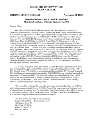 BERKSHIRE HATHAWAY INC.
                                  NEWS RELEASE

FOR IMMEDIATE RELEASE                                                    November 24, 2008
                       Berkshire Hathaway Inc. Extends Expiration of
                       Registered Exchange Offers to December 1, 2008
Business Editors

        OMAHA, NE--(BUSINESS WIRE)--November 24, 2008—Berkshire Hathaway Inc.
(“Berkshire”) and Berkshire Hathaway Finance Corporation (“BHFC”) today announced that they
have extended the expiration date of three separate registered exchange offers to December 1, 2008.
The first is an offer to exchange up to $1,000,000,000 of BHFC’s newly registered 4.60% Senior
Notes due 2013 (the “4.60% 2013 Exchange Notes”) for an equal amount of its privately placed
4.60% Senior Notes due 2013 (the “4.60% 2013 Original Notes”). The second is an offer to
exchange up to $1,000,000,000 of BHFC’s newly registered 5.40% Senior Notes due 2018 (the
“2018 Exchange Notes”) for an equal amount of its privately placed 5.40% Senior Notes due 2018
(the “2018 Original Notes”). The third is an offer to exchange up to $1,000,000,000 of BHFC’s
newly registered 5.000% Senior Notes due 2013 (the “5.000% 2013 Exchange Notes,” and together
with the 4.60% 2013 Exchange Notes and the 2018 Exchange Notes, the “Exchange Notes”) for an
equal amount of its privately placed 5.000% Notes due 2018 (the “5.000% 2013 Original Notes,”
and together with the 4.60% 2013 Original Notes and the 2018 Original Notes, the “Original
Notes”). The Exchange Notes are substantially identical to the Original Notes, except that the
Exchange Notes have been registered under the Securities Act of 1933, as amended, and will not
bear any legend restricting their transfer.

        As of 5:00 p.m. (Eastern time) on November 21, 2008, the original expiration date of these
three exchange offers, approximately $992.2 million in aggregate principal amount of the 4.60%
2013 Original Notes, $995.8 million in aggregate principal amount of the 2018 Original Notes and
$992.8 million in aggregate principal amount of the 5.000% 2013 Original Notes had been tendered
for exchange. Berkshire and BHFC will accept for exchange any and all Original Notes validly
tendered and not withdrawn prior to the new expiration date of the exchange offers at 5:00 p.m.
(Eastern time), on December 1, 2008, unless extended. Berkshire and BHFC do not currently
intend to extend these exchange offers any further.

        The terms of the exchange offers and other information relating to Berkshire and BHFC are
set forth in prospectuses dated October 23, 2008. Copies of the prospectuses and the related letters
of transmittal may be obtained from The Bank of New York Trust Company, N.A., which is serving
as the exchange agent for each of the exchange offers. The Bank of New York Trust Company,
N.A.’s address, telephone and facsimile number are as follows:

            The Bank of New York Mellon Trust Company
            Corporate Trust Dept. — Reorganization Unit
            101 Barclay Street, 7E
            New York, NY 10286
            Phone: 212-815-3738
            Fax: 212-298-1915

6449681.1
 