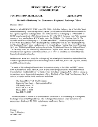 BERKSHIRE HATHAWAY INC.
                                   NEWS RELEASE

FOR IMMEDIATE RELEASE                                                      April 28, 2008
             Berkshire Hathaway Inc. Commences Registered Exchange Offers
Business Editors

OMAHA, NE--(BUSINESS WIRE)--April 28, 2008—Berkshire Hathaway Inc. (“Berkshire”) and
Berkshire Hathaway Finance Corporation (“BHFC”) today announced that they have commenced
two separate registered exchange offers. The first is an offer to exchange up to $500,000,000 of
BHFC’s newly registered 4.50% Senior Notes due 2013 (the “2013 Exchange Notes”) for an equal
amount of its privately placed 4.50% Senior Notes due 2013 (the “2013 Original Notes”). The
second is an offer to exchange up to $1,500,000,000 of BHFC’s newly registered Floating Rate
Senior Notes due 2011 (the “2011 Exchange Notes” and together with the 2013 Exchange Notes,
the “Exchange Notes”) for an equal amount of its privately placed Floating Rate Senior Notes due
2011 (the “2011 Original Notes” and together with the 2013 Original Notes, the “Original Notes”).
The Exchange Notes are substantially identical to the Original Notes, except that the Exchange
Notes have been registered under the Securities Act of 1933, as amended, and will not bear any
legend restricting their transfer.

Berkshire and BHFC will accept for exchange any and all Original Notes validly tendered and not
withdrawn prior to the expiration of the exchange offers at 5:00 p.m., New York City time, on May
26, 2008, unless extended.

The terms of the exchange offers and other information relating to Berkshire and BHFC are set
forth in prospectuses dated April 28, 2008. Copies of the prospectuses and the related letters of
transmittal may be obtained from The Bank of New York Trust Company, N.A., which is serving as
the exchange agent for each of the exchange offers. The Bank of New York Trust Company, N.A.’s
address, telephone and facsimile number are as follows:

            The Bank of New York Trust Company
            Corporate Trust Dept. — Reorganization Unit
            101 Barclay Street, 7E
            New York, NY 10286
            Phone: 212-815-3738
            Fax: 212-298-1915

This announcement is neither an offer to sell nor a solicitation of an offer to buy or exchange the
Exchange Notes or the Original Notes. The exchange offers are made solely pursuant to the
prospectuses dated April 28, 2008, including any supplements thereto.

                                         --END--

Contact
Marc D. Hamburg
402-346-1400


4876869.1
 