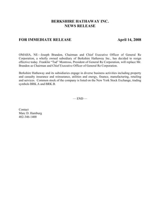BERKSHIRE HATHAWAY INC.
                              NEWS RELEASE


FOR IMMEDIATE RELEASE                                                        April 14, 2008


OMAHA, NE—Joseph Brandon, Chairman and Chief Executive Officer of General Re
Corporation, a wholly owned subsidiary of Berkshire Hathaway Inc., has decided to resign
effective today. Franklin “Tad” Montross, President of General Re Corporation, will replace Mr.
Brandon as Chairman and Chief Executive Officer of General Re Corporation.

Berkshire Hathaway and its subsidiaries engage in diverse business activities including property
and casualty insurance and reinsurance, utilities and energy, finance, manufacturing, retailing
and services. Common stock of the company is listed on the New York Stock Exchange, trading
symbols BRK.A and BRK.B.



                                          — END —


Contact
Marc D. Hamburg
402-346-1400
 