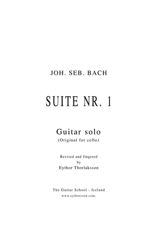 JO H . S E B . B A C H



SUITE NR. 1
   Guitar solo
    (Orig i n a l f o r c e l l o )


     Revised and fingered
              by
     Eythor Thorlaksson




 T h e G u i tar S chool - I celand
      w w w.e ythor sson.c om.
 