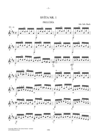 -3-



                                                                                               SVÍTA NR. 1
                                                                                                       PRELÚDÍA
                                                                                                                                                                                                                       Joh. Seb. Bach
  6
      =D
      1
          #                                   œ œ œ                       œ                    œ œ œ                œ                                    œ œ œ                    œ                                   œ œ œ         œ
              # c                                                                                                                                œ                            œ               œ               œ                 œ       œ
                                      œ                           œ           œ           œ                     œ       œ
&                             H                                                                                                      H
                                                                                      H                                                                                                                   H



      3
          #                           œ œ œ                       œ                       œ œ œ                 œ                                    œ œ œ   œ                                                    œ œ œ   œ
              #               œ                           œ               œ           œ                     œ       œ                    œ                 œ   œ                                              œ         œ   œ
&                 H                                                                                                             H
                                                                                  H                                                                                                                   H


      5
                                                                                                                                         3       0                                                            3   0
          #                     œ œ œ
              #                       œ œ œ   œ œ œ                                                                                      œ œ œ œ œ œ œ                                                        œ œ œ œ œ œ œ
                              œ             œ                                                              œ #œ
                                                                                                   œ            œ           #H           3
&                 H
                                                                                                                            2                                                                 #H
                                                                                                                                4
                                                                                                                                                                                                  1

                                                                                                                                                                                                      6

                                                                                                                                         II
                                      2       1       2
      7                       0       œ #œ œ                  0
                                                                      3
          #       3
                              œ                               œ œ œ   œ œ œ                                                                          2        1
              #       œ                                             œ                                    œ œ                                 3
                                                                                                                                                     œ œ œ                        œ                                   œ œ œ         œ
                                                                                                       œ     œ
&                         3                                                                                                                  œ                                œ           œ                   œ                 œ       œ
                                                                                  Ó                                                  H                                                                    H
                      ˙
                                                                                                                                1




                                  1       3   0
      9
                                                                                               œ #œ                                                               œ           œ
          #                                                                                         œ œ                                                                   œ                   œ                            œ œ
              #                                                                   œ œ                   œ                           œ œ                                               œ                       œ                œ œ
                                   œ œ                                                œ                                                                                                                   œ œ
                              #œ œ     œ œ                                                                                              œ                                                                                          œ
&                                          œ
                                                                                  Ó                                                 ˙                                                                     Ó
                      H
                  2



      11                                                                                                                                                              2                                                     2
          #                                                                       œ                                                                      œ 0
                                                                                                                                                          1                                                           œ 0
                                                                                                                                                                                                                       1
                                                                                                                                                     œ œ                                                          œ œ
                                                                                                                                                     0                                                            0
                                                                                                                                         0                 œ                      0                           0         œ           1   0
              # #œ                    nœ œ œ   œ                                              œ œ œ   œ
                                                                                                                                             œ                                    œ œ
                                                                                                                                                                                          1
                                                                                                                                                                                                              œ                     œ œ
                                  œ          œ   œ                                    œ             œ   œ
&
                      ˙                                                           ˙                                                 H                                                                 H
                                                                                                                            4                                                                     4



                                                                                                                                    II
      13                                          0                                                                             2
          #                                       œ               œ                                    œ        œ                     œ œ œ œ œ œ œ
                      2       1
              #                   œ           œ           œ               œ           œ        œ            œ       œ           œ œ
                  #œ                      œ                                       œ       œ                                         œ               œ œ
                                                                                  ˙                                                                     œ œ
&                                                                                                                                                           œ œ
                                                                              4                                                 ˙               ˙
                      ˙                                                                                                     1
                  3




Copyright 2000 by The Guitar School - Iceland
www.eythorsson.com.                                                                                             1006
 