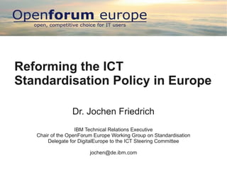 Reforming the ICT
Standardisation Policy in Europe

                 Dr. Jochen Friedrich
                   IBM Technical Relations Executive
   Chair of the OpenForum Europe Working Group on Standardisation
       Delegate for DigitalEurope to the ICT Steering Committee

                        jochen@de.ibm.com
 