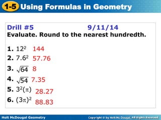 1-5 Using Formulas in Geometry 
Drill #5 9/11/14 
Evaluate. Round to the nearest hundredth. 
1. 122 
2. 7.62 
3. 
4. 
5. 32() 
6. (3)2 
144 
57.76 
8 
7.35 
28.27 
88.83 
Holt McDougal Geometry 
 