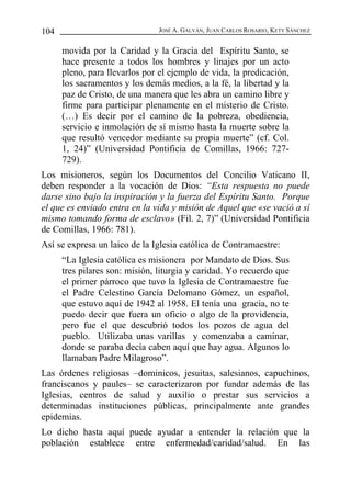 JOSÉ A. GALVÁN, JUAN CARLOS ROSARIO, KETY SÁNCHEZ
104
movida por la Caridad y la Gracia del Espíritu Santo, se
hace presente a todos los hombres y linajes por un acto
pleno, para llevarlos por el ejemplo de vida, la predicación,
los sacramentos y los demás medios, a la fé, la libertad y la
paz de Cristo, de una manera que les abra un camino libre y
firme para participar plenamente en el misterio de Cristo.
(…) Es decir por el camino de la pobreza, obediencia,
servicio e inmolación de sí mismo hasta la muerte sobre la
que resultó vencedor mediante su propia muerte” (cf. Col.
1, 24)” (Universidad Pontificia de Comillas, 1966: 727-
729).
Los misioneros, según los Documentos del Concilio Vaticano II,
deben responder a la vocación de Dios: “Esta respuesta no puede
darse sino bajo la inspiración y la fuerza del Espíritu Santo. Porque
el que es enviado entra en la vida y misión de Aquel que «se vació a sí
mismo tomando forma de esclavo» (Fil. 2, 7)” (Universidad Pontificia
de Comillas, 1966: 781).
Así se expresa un laico de la Iglesia católica de Contramaestre:
“La Iglesia católica es misionera por Mandato de Dios. Sus
tres pilares son: misión, liturgia y caridad. Yo recuerdo que
el primer párroco que tuvo la Iglesia de Contramaestre fue
el Padre Celestino García Delomano Gómez, un español,
que estuvo aquí de 1942 al 1958. El tenía una gracia, no te
puedo decir que fuera un oficio o algo de la providencia,
pero fue el que descubrió todos los pozos de agua del
pueblo. Utilizaba unas varillas y comenzaba a caminar,
donde se paraba decía caben aquí que hay agua. Algunos lo
llamaban Padre Milagroso”.
Las órdenes religiosas –dominicos, jesuitas, salesianos, capuchinos,
franciscanos y paules– se caracterizaron por fundar además de las
Iglesias, centros de salud y auxilio o prestar sus servicios a
determinadas instituciones públicas, principalmente ante grandes
epidemias.
Lo dicho hasta aquí puede ayudar a entender la relación que la
población establece entre enfermedad/caridad/salud. En las
 