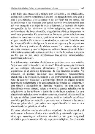 Multirreligiosidad en Cuba y la competencia interreligiosa 107
a los hijos una educación y respeto por los santos y los antepasados,
aunque no siempre es trasmitido a todos los descendientes, sino que a
una o dos personas le es asignado el rol de velar por los santos, las
celebraciones y las ofrendas que deban hacerse. Principalmente este
rol le es otorgado a las hijas de los/as oficiantes. La segunda vía es por
designación de los oficiantes de cultos religiosos, ante el caso de
enfermedades de larga duración, diagnósticos clínicos imprecisos o
conflictos personales. En estos casos es frecuente que se relacione con
señales o mandatos supremos, peticiones de los santos tutelares, que
exigen la dedicación a los servicios rituales y curativos. Se inician con
la adquisición de las imágenes de santos o vírgenes y la preparación
de los altares y atributos de dichos santos. La tercera vía es por
decisión personal, y sus protagonistas refieren frecuentemente haber
interpretado señales de santos o espíritus a través de sueños, o eventos
en los que se han visto involucrados (accidentes, enfermedades,
problemas judiciales).
Los informantes iniciados identifican su práctica como una misión,
“algo que está señalado en su destino”. Uno de los rasgos comunes
de los sistemas religiosos afrocubanos y de las variantes del
espiritismo es el dominio terapéutico de sus prácticas rituales. No
obstante, se pueden distinguir dos direcciones fundamentales
atendiendo a la orientación, función y uso instrumental de las mismas:
Una de carácter evocativo y ceremonial, donde los oficios rituales
responden estrictamente a la consagración ideológica del oficiante, y
que tiende a autodefinir su identidad religiosa. En este caso, ser
identificado como santero, palero o espiritista guarda relación con la
adquisición de los atributos y dones de las deidades tutelares. La otra
dirección se relaciona con los ritos curativos, donde el oficiante utiliza
lo que se define como «poder, gracia, aché o caridad» en ofrecer
servicios públicos de atención a personas con diferentes afecciones.
Esto no quiere decir que exista una especialización en una u otra
dirección de las prácticas rituales.
En estas prácticas rituales de carácter terapéutico la enfermedad y el
enfermo no solamente aluden a una condición y estado de la persona,
sino que constituyen referentes denotativos de gran magnitud
simbólica para la construcción de la persona religiosa. En el sentido
 