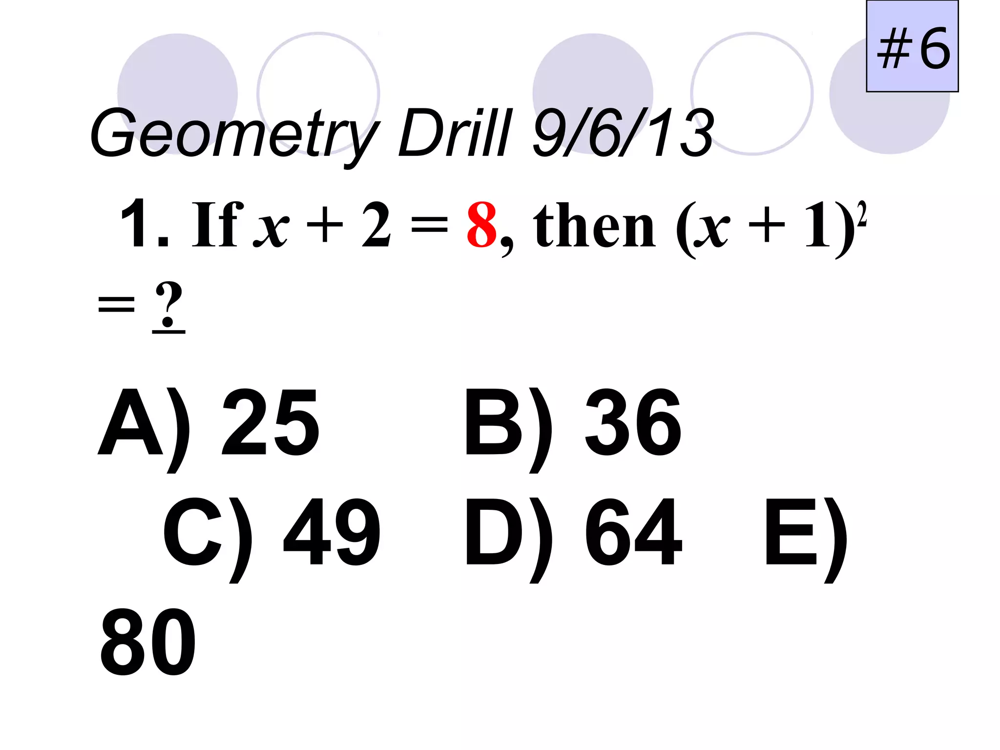 1. If x + 2 = 8, then (x + 1)2
= ?
A) 25 B) 36
C) 49 D) 64 E)
80
Geometry Drill 9/6/13
#6
 