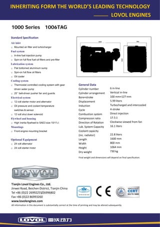 INHERITING FORM THE WORLD’S LEADING TECHNOLOGY 
                                                                        LOVOL ENGINES 

    1000 Series                        1006TAG

   Standard Specification 
   Air inlet
      Mounted air filter and turbocharger
   Fuel system
      In-line fuel injection pump
      Spin-on full flow fuel oil filters and pre-filter
   Lubrication system
      Flat bottomed aluminium sump
      Spin-on full flow oil filters
      Oil cooler
   Cooling system
      Thermostat controlled cooling system with gear                     General Data 
      driven water pump                                                  Cylinder number                  6 in‐line 
      25’’ belt-driven pusher fan and guards                             Cylinder arrangement             Vertical in‐line 
   Electrical system                                                     Bore×stroke                      100 mm×127 mm 
      12 volt starter motor and alternator                               Displacement                     5.99 liters 
      Oil pressure and coolant temperature                               Induction                        Turbocharged and intercooled 
      switches & sensor                                                  Cycle                            4‐stroke 
      12 volt shut down solenoid                                         Combustion system                Direct injection 
   Flywheel and housing                                                  Compression ratio                17.5:1 
      High inertia flywheel to SAE3 size 10/111⁄2                        Direction of Rotation            Clockwise viewed from fan 
   Mountings                                                             Lub. System Capacity             16.1 liters 
      Front engine mounting bracket                                      Coolant capacity                  
                                                                         (inc. radiator)                  22.8 liters 
   Optional Equipment                                                    Length                           1600 mm 
      24 volt alternator                                                 Width                            800 mm 
      24 volt starter motor                                              Height                           1064 mm 
                                                                         Dry weight                       730 kg 

                                                                         Final weight and dimensions will depend on final specification. 




    Tianjin Lovol Engines Co., Ltd. 
    Jinwei Road, Beichen District, Tianjin China 
    Tel +86 (0)22 26992255/26996802 
    Fax +86 (0)22 86993260 
    www.lovolengines.com 
    All information in this document is substantially correct at the time of printing and may be altered subsequently. 
 