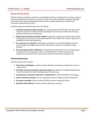  
       Temkin	
  Group	
  Insight	
  Report	
                                                                                    www.temkingroup.com	
  
	
  
            About	
  Temkin	
  Group	
  
            Temkin	
  Group	
  is	
  a	
  customer	
  experience	
  consulting	
  firm	
  with	
  one	
  simple	
  goal	
  for	
  its	
  clients:	
  increase	
  
            customer	
  loyalty	
  by	
  becoming	
  more	
  customer-­‐centric.	
  We	
  combine	
  customer	
  experience	
  thought	
  
            leadership	
  with	
  a	
  deep	
  understanding	
  of	
  the	
  dynamics	
  of	
  large	
  organizations	
  to	
  help	
  senior	
  
            executives	
  accelerate	
  their	
  results.	
  	
  

            Temkin	
  Group	
  was	
  formed	
  based	
  on	
  four	
  core	
  beliefs:	
  

                 1. Customer	
  experience	
  drives	
  loyalty.	
  Our	
  research	
  and	
  work	
  with	
  clients	
  has	
  shown	
  that	
  
                    customers	
  experience	
  influences	
  how	
  much	
  people	
  buy	
  from	
  you,	
  switch	
  away	
  from	
  you,	
  
                    and	
  how	
  often	
  they	
  recommend	
  you.	
  
                 2. Improvement	
  requires	
  systemic	
  change.	
  Companies	
  can	
  improve	
  customer	
  interactions	
  
                    in	
  isolated	
  areas,	
  but	
  they	
  can’t	
  develop	
  competitive	
  advantage	
  until	
  customer	
  experience	
  is	
  
                    embedded	
  in	
  their	
  operating	
  fabric.	
  
                 3. It’s	
  a	
  journey,	
  not	
  a	
  project.	
  Building	
  the	
  capabilities	
  to	
  consistently	
  delight	
  customers	
  
                    doesn’t	
  happen	
  overnight.	
  Companies	
  need	
  to	
  plan	
  for	
  a	
  multi-­‐year	
  corporate	
  change	
  
                    initiative.	
  
                 4. We	
  can	
  help	
  you	
  make	
  a	
  difference.	
  Transformation	
  efforts	
  aren’t	
  easy,	
  but	
  leading	
  your	
  
                    company	
  to	
  be	
  more	
  customer-­‐centric	
  is	
  worth	
  the	
  effort.	
  Temkin	
  Group	
  can	
  help	
  
                    organizations	
  accelerate	
  their	
  results	
  and	
  avoid	
  many	
  of	
  the	
  bumps	
  along	
  the	
  way.	
  

            Temkin	
  Group	
  Services	
  
            Temkin	
  Group	
  services	
  include:	
  	
  

                   Interactive	
  workshops	
  to	
  instill	
  a	
  common	
  mindset,	
  vocabulary,	
  and	
  approach	
  across	
  an	
  
                     organization.	
  
                   Strategic	
  reviews	
  of	
  customer	
  experience	
  plans	
  and	
  objectives	
  to	
  identify	
  opportunities	
  
                     for	
  accelerating	
  efforts	
  and	
  avoiding	
  missteps	
  along	
  the	
  way.	
  
                   Assessments	
  of	
  customer	
  experience	
  competencies	
  to	
  identify	
  and	
  close	
  critical	
  gaps.	
  
                   Senior	
  executive	
  sessions	
  to	
  ensure	
  appropriate	
  levels	
  of	
  alignment	
  and	
  commitment.	
  
                   Executive	
  coaching	
  to	
  help	
  executives	
  leading	
  customer	
  experience	
  efforts.	
  
                   Speeches	
  and	
  webinars	
  to	
  teach	
  customer	
  experience	
  concepts.	
  




	
  
	
  
Copyright	
  ©	
  2010	
  Temkin	
  Group.	
  All	
  rights	
  reserved.	
                                                                                      Page	
  5	
  
     	
  
 