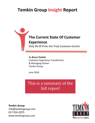 Temkin	
  Group	
  Insight	
  Report
	
  
	
  
	
  
	
  
	
  
	
  
	
  
	
  
	
  
	
  

              The	
  Current	
  State	
  Of	
  Customer	
  
              Experience	
  	
  
              Only	
  3%	
  Of	
  Firms	
  Are	
  Truly	
  Customer-­‐Centric
              	
  
              	
  
              By	
  Bruce	
  Temkin
              Customer	
  Experience	
  Transformist	
  
              &	
  Managing	
  Partner
              Temkin	
  Group
              	
  
              June	
  2010
              	
  



             This	
  is	
  a	
  summary	
  of	
  the	
  
                           full	
  report	
  
 