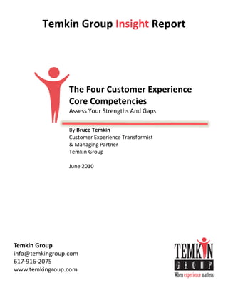 Temkin	
  Group	
  Insight	
  Report
	
  
	
  
	
  
	
  
	
  
	
  
	
  
	
  
	
  
	
  

             The	
  Four	
  Customer	
  Experience	
  
             Core	
  Competencies	
  
             Assess	
  Your	
  Strengths	
  And	
  Gaps	
  
             	
  
             By	
  Bruce	
  Temkin
             Customer	
  Experience	
  Transformist	
  
             &	
  Managing	
  Partner
             Temkin	
  Group
             	
  
             June	
  2010
             	
  
 